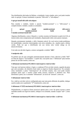 Nas distribuições derivadas do Debian, a instalação é mais simples, pois você pode instalar 
tudo via apt-get. Comece instalando os pacotes "shfs-utils" e "ssh-askpass": 
# apt-get install shfs-utils ssh-askpass 
Para instalar o módulo, instale o pacote "module-assistant" e o "shfs-source" e 
compile/instale o módulo, usando os comandos: 
# apt-get install module-assistant shfs-source 
# module-assistant build shfs 
# module-assistant install shfs 
Algumas distribuições, como o Kanotix e versões recentes do Kurumin (a partir do 6.0), já 
trazem todos estes componentes pré-instalados, dispensando todos estes passos manuais. 
Quando corretamente instalado, o shfs é bastante estável. Se você estiver tendo problemas 
de instabilidade, conexões interrompidas com erros estranhos, etc., atualize para a última 
versão. Pode ser que a distribuição em uso inclua uma versão antiga ou de 
desenvolvimento. 
Com tudo nos devidos lugares, comece carregando o módulo "shfs": 
# modprobe shfs 
Se preferir que ele seja carregado automaticamente durante o boot, adicione a linha "shfs" 
no final do arquivo "/etc/modules". A partir daí, você pode usar o "shfsmount" para montar 
pastas do servidor remoto, como em: 
# shfsmount morimoto@192.168.0.1:/mnt/arquivos /mnt/servidor 
Veja que você precisa indicar o login e o endereço IP do servidor remoto, seguido da pasta 
que será acessada e do diretório local onde os arquivos ficarão disponíveis. No exemplo 
estou montando a pasta "/mnt/arquivos" do servidor remoto, mas você pode montar 
qualquer pasta (que o usuário usado tenha acesso), inclusive o diretório raiz. Para 
desmontar a pasta, use o comando "shfsumount", ao invés do "umount", como em: 
# shfsumount /mnt/servidor 
Se o sshd no servidor estiver configurado para usar uma porta diferente da padrão, indique 
a porta usada com o parâmetro "-P" (maiúsculo), como em: 
# shfsmount -P 2222 morimoto@192.168.0.1:/mnt/arquivos /mnt/servidor 
Originalmente, os arquivos ficam acessíveis apenas para o root. Se quiser acessar a pasta 
montada usando seu login de usuário, indique-o no comando, usando a opção "uid=", como 
em: 
# shfsmount morimoto@192.168.0.1:/mnt/arquivos /mnt/servidor -o uid=tux 
 