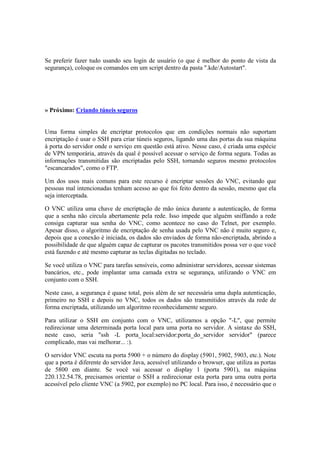 Se preferir fazer tudo usando seu login de usuário (o que é melhor do ponto de vista da 
segurança), coloque os comandos em um script dentro da pasta ".kde/Autostart". 
» Próximo: Criando túneis seguros 
Uma forma simples de encriptar protocolos que em condições normais não suportam 
encriptação é usar o SSH para criar túneis seguros, ligando uma das portas da sua máquina 
à porta do servidor onde o serviço em questão está ativo. Nesse caso, é criada uma espécie 
de VPN temporária, através da qual é possível acessar o serviço de forma segura. Todas as 
informações transmitidas são encriptadas pelo SSH, tornando seguros mesmo protocolos 
"escancarados", como o FTP. 
Um dos usos mais comuns para este recurso é encriptar sessões do VNC, evitando que 
pessoas mal intencionadas tenham acesso ao que foi feito dentro da sessão, mesmo que ela 
seja interceptada. 
O VNC utiliza uma chave de encriptação de mão única durante a autenticação, de forma 
que a senha não circula abertamente pela rede. Isso impede que alguém sniffando a rede 
consiga capturar sua senha do VNC, como acontece no caso do Telnet, por exemplo. 
Apesar disso, o algoritmo de encriptação de senha usada pelo VNC não é muito seguro e, 
depois que a conexão é iniciada, os dados são enviados de forma não-encriptada, abrindo a 
possibilidade de que alguém capaz de capturar os pacotes transmitidos possa ver o que você 
está fazendo e até mesmo capturar as teclas digitadas no teclado. 
Se você utiliza o VNC para tarefas sensíveis, como administrar servidores, acessar sistemas 
bancários, etc., pode implantar uma camada extra se segurança, utilizando o VNC em 
conjunto com o SSH. 
Neste caso, a segurança é quase total, pois além de ser necessária uma dupla autenticação, 
primeiro no SSH e depois no VNC, todos os dados são transmitidos através da rede de 
forma encriptada, utilizando um algoritmo reconhecidamente seguro. 
Para utilizar o SSH em conjunto com o VNC, utilizamos a opção "-L", que permite 
redirecionar uma determinada porta local para uma porta no servidor. A sintaxe do SSH, 
neste caso, seria "ssh -L porta_local:servidor:porta_do_servidor servidor" (parece 
complicado, mas vai melhorar... :). 
O servidor VNC escuta na porta 5900 + o número do display (5901, 5902, 5903, etc.). Note 
que a porta é diferente do servidor Java, acessível utilizando o browser, que utiliza as portas 
de 5800 em diante. Se você vai acessar o display 1 (porta 5901), na máquina 
220.132.54.78, precisamos orientar o SSH a redirecionar esta porta para uma outra porta 
acessível pelo cliente VNC (a 5902, por exemplo) no PC local. Para isso, é necessário que o 
 