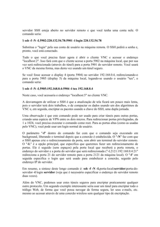 servidor SSH esteja aberto no servidor remoto e que você tenha uma conta nele. O 
comando seria: 
$ ssh -f -N -L5902:220.132.54.78:5901 -l login 220.132.54.78 
Substitua o "login" pela sua conta de usuário na máquina remota. O SSH pedirá a senha e, 
pronto, você está conectado. 
Tudo o que você precisa fazer agora é abrir o cliente VNC e acessar o endereço 
"localhost:2". Isso fará com que o cliente acesse a porta 5902 na máquina local, que por sua 
vez será redirecionada (através do túnel) para a porta 5901 do servidor remoto. Você usará 
o VNC da mesma forma, mas desta vez usando um túnel seguro. 
Se você fosse acessar o display 4 (porta 5904) no servidor 192.168.0.4, redirecionando-o 
para a porta 5905 (display 5) da máquina local, logando-se usando o usuário "tux", o 
comando seria: 
$ ssh -f -N -L5905:192.168.0.4:5904 -l tux 192.168.0.4 
Neste caso, você acessaria o endereço "localhost:5" no cliente VNC. 
A desvantagem de utilizar o SSH é que a atualização de tela ficará um pouco mais lenta, 
pois o servidor terá dois trabalhos, o de compactar os dados usando um dos algoritmos de 
VNC e, em seguida, encriptar os pacotes usando a chave do SSH, uma dupla jornada. 
Uma observação é que este comando pode ser usado para criar túneis para outras portas, 
criando uma espécie de VPN entre os dois micros. Para redirecionar portas privilegiadas, da 
1 a 1024, você precisa executar o comando como root. Para as portas altas (como as usadas 
pelo VNC), você pode usar um login normal de usuário. 
O parâmetro "-f" dentro do comando faz com que o comando seja executado em 
background, liberando o terminal depois que a conexão é estabelecida. O "-N" faz com que 
o SSH apenas crie o redirecionamento da porta, sem abrir um terminal do servidor remoto. 
O "-L" é a opção principal, que especifica que queremos fazer um redirecionamento de 
portas. Ele é seguido (sem espaços) pela porta local que receberá a porta remota, o 
endereço do servidor e a porta do servidor que será redirecionada ("-L2121:192.168.0.4:21" 
redireciona a porta 21 do servidor remoto para a porta 2121 da máquina local). O "-l" em 
seguida especifica o login que será usado para estabelecer a conexão, seguido pelo 
endereço IP do servidor. 
Em resumo, a sintaxe deste longo comando é: ssh -f -N -Lporta-local:servidor:porta-do-servidor 
-l login servidor (veja que é necessário especificar o endereço do servidor remoto 
duas vezes). 
Além do VNC, podemos usar estes túneis seguros para encriptar praticamente qualquer 
outro protocolo. Um segundo exemplo interessante seria usar um túnel para encriptar todo o 
tráfego Web, de forma que você possa navegar de forma segura, ler seus e-mails, etc. 
mesmo ao acessar através de uma conexão wireless sem qualquer tipo de encriptação. 
 