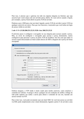 Para isso, é preciso que o gateway da rede (ou alguma máquina na Internet, que seja 
acessível por você) esteja com um servidor proxy aberto. Se você estiver usando o Squid, 
por exemplo, o proxy ficará aberto na porta 3128 do servidor. 
Podemos usar o SSH para criar um túnel, ligando a porta 3128 do servidor à porta 3128 (ou 
qualquer outra) do seu micro. Para que isso funcione, é necessário que você tenha um login 
de acesso válido no servidor: 
$ ssh -f -N -L3128:200.231.23.21:3128 -l tux 200.231.23.21 
O próximo passo é configurar o navegador na sua máquina para acessar usando o proxy. 
Mas, ao invés de configurar o navegador para acessar o proxy diretamente, vamos 
configurá-lo para procurar o proxy na porta 3128 do localhost. Isso faz com que todos os 
acessos sejam direcionados ao túnel criado através do SSH e cheguem até o proxy de forma 
encriptada: 
Embora inseguro, o FTP ainda é muito usado para tarefas sensíveis, como atualizar o 
conteúdo de websites. O perigo é obvio: qualquer um em condições de sniffar o tráfego da 
rede pode capturar sua senha e usá-la para alterar o conteúdo do seu site, fazendo um 
acesso normal via FTP. 
Para evitar isso, você pode novamente usar um túnel SSH. Se você tem acesso ao servidor 
via SSH, pode simplesmente criar o túnel diretamente, ligando a porta 21 do servidor a uma 
 