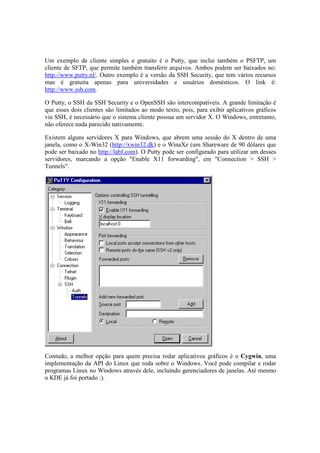 Um exemplo de cliente simples e gratuito é o Putty, que inclui também o PSFTP, um 
cliente de SFTP, que permite também transferir arquivos. Ambos podem ser baixados no: 
http://www.putty.nl/. Outro exemplo é a versão da SSH Security, que tem vários recursos 
mas é gratuita apenas para universidades e usuários domésticos. O link é: 
http://www.ssh.com. 
O Putty, o SSH da SSH Security e o OpenSSH são intercompatíveis. A grande limitação é 
que esses dois clientes são limitados ao modo texto, pois, para exibir aplicativos gráficos 
via SSH, é necessário que o sistema cliente possua um servidor X. O Windows, entretanto, 
não oferece nada parecido nativamente. 
Existem alguns servidores X para Windows, que abrem uma sessão do X dentro de uma 
janela, como o X-Win32 (http://xwin32.dk) e o WinaXe (um Shareware de 90 dólares que 
pode ser baixado no http://labf.com). O Putty pode ser configurado para utilizar um desses 
servidores, marcando a opção "Enable X11 forwarding", em "Connection > SSH > 
Tunnels". 
Contudo, a melhor opção para quem precisa rodar aplicativos gráficos é o Cygwin, uma 
implementação da API do Linux que roda sobre o Windows. Você pode compilar e rodar 
programas Linux no Windows através dele, incluindo gerenciadores de janelas. Até mesmo 
o KDE já foi portado :). 
 