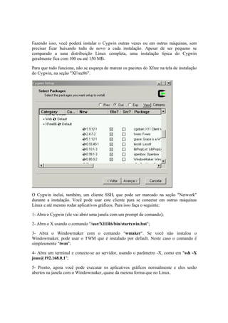 Fazendo isso, você poderá instalar o Cygwin outras vezes ou em outras máquinas, sem 
precisar ficar baixando tudo de novo a cada instalação. Apesar de ser pequeno se 
comparado a uma distribuição Linux completa, uma instalação típica do Cygwin 
geralmente fica com 100 ou até 150 MB. 
Para que tudo funcione, não se esqueça de marcar os pacotes do Xfree na tela de instalação 
do Cygwin, na seção "XFree86". 
O Cygwin inclui, também, um cliente SSH, que pode ser marcado na seção "Network" 
durante a instalação. Você pode usar este cliente para se conectar em outras máquinas 
Linux e até mesmo rodar aplicativos gráficos. Para isso faça o seguinte: 
1- Abra o Cygwin (ele vai abrir uma janela com um prompt de comando); 
2- Abra o X usando o comando "/usr/X11R6/bin/startxwin.bat"; 
3- Abra o Windowmaker com o comando "wmaker". Se você não instalou o 
Windowmaker, pode usar o TWM que é instalado por default. Neste caso o comando é 
simplesmente "twm"; 
4- Abra um terminal e conecte-se ao servidor, usando o parâmetro -X, como em "ssh -X 
joao@192.168.0.1"; 
5- Pronto, agora você pode executar os aplicativos gráficos normalmente e eles serão 
abertos na janela com o Windowmaker, quase da mesma forma que no Linux. 
 
