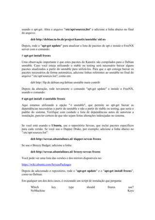 usando o apt-get. Abra o arquivo "/etc/apt/sources.list" e adicione a linha abaixo no final 
do arquivo: 
deb http://debian.tu-bs.de/project/kanotix/unstable/ sid nx 
Depois, rode o "apt-get update" para atualizar a lista de pacotes do apt e instale o FreeNX 
server com o comando: 
# apt-get install freenx 
Uma observação importante é que estes pacotes do Kanotix são compilados para o Debian 
unstable. Caso você esteja utilizando o stable ou testing será necessário baixar alguns 
pacotes atualizados a partir do unstable para utilizá-los. Para que o apt consiga baixar os 
pacotes necessários de forma automática, adicione linhas referentes ao unstable no final do 
arquivo "/etc/apt/sources.list", como em: 
deb http://ftp.de.debian.org/debian unstable main contrib 
Depois da alteração, rode novamente o comando "apt-get update" e instale o FreeNX, 
usando o comando: 
# apt-get install -t unstable freenx 
Aqui estamos utilizando a opção "-t unstable", que permite ao apt-get baixar as 
dependências necessárias a partir do unstable e não a partir do stable ou testing, que seria o 
padrão do sistema. Verifique com cuidado a lista de dependências antes de autorizar a 
instalação, para ter certeza de que não sejam feitas alterações indesejadas no sistema. 
Se você está usando o Ubuntu, use o repositório Seveas, que inclui pacotes específicos 
para cada versão. Se você usa o Dapper Drake, por exemplo, adicione a linha abaixo no 
"/etc/apt/sources.list": 
deb http://seveas.ubuntulinux.nl/ dapper-seveas freenx 
Se usa o Breezy Badger, adicione a linha: 
deb http://seveas.ubuntulinux.nl/ breezy-seveas freenx 
Você pode ver uma lista das versões e dos mirrors disponíveis no: 
https://wiki.ubuntu.com/SeveasPackages 
Depois de adicionado o repositório, rode o "apt-get update" e o "apt-get install freenx", 
como no Debian. 
Em qualquer um dos dois casos, é executado um script de instalação que pergunta: 
Which key type should freenx use? 
NoMachine Keys 
 