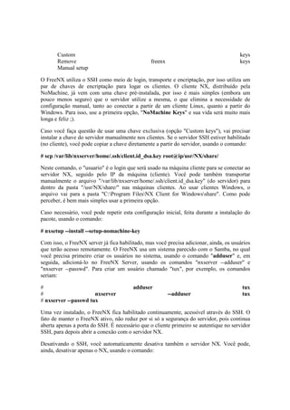Custom keys 
Remove freenx keys 
Manual setup 
O FreeNX utiliza o SSH como meio de login, transporte e encriptação, por isso utiliza um 
par de chaves de encriptação para logar os clientes. O cliente NX, distribuído pela 
NoMachine, já vem com uma chave pré-instalada, por isso é mais simples (embora um 
pouco menos seguro) que o servidor utilize a mesma, o que elimina a necessidade de 
configuração manual, tanto ao conectar a partir de um cliente Linux, quanto a partir do 
Windows. Para isso, use a primeira opção, "NoMachine Keys" e sua vida será muito mais 
longa e feliz ;). 
Caso você faça questão de usar uma chave exclusiva (opção "Custom keys"), vai precisar 
instalar a chave do servidor manualmente nos clientes. Se o servidor SSH estiver habilitado 
(no cliente), você pode copiar a chave diretamente a partir do servidor, usando o comando: 
# scp /var/lib/nxserver/home/.ssh/client.id_dsa.key root@ip/usr/NX/share/ 
Neste comando, o "usuario" é o login que será usado na máquina cliente para se conectar ao 
servidor NX, seguido pelo IP da máquina (cliente). Você pode também transportar 
manualmente o arquivo "/var/lib/nxserver/home/.ssh/client.id_dsa.key" (do servidor) para 
dentro da pasta "/usr/NX/share/" nas máquinas clientes. Ao usar clientes Windows, o 
arquivo vai para a pasta "C:Program FilesNX Client for Windowsshare". Como pode 
perceber, é bem mais simples usar a primeira opção. 
Caso necessário, você pode repetir esta configuração inicial, feita durante a instalação do 
pacote, usando o comando: 
# nxsetup --install --setup-nomachine-key 
Com isso, o FreeNX server já fica habilitado, mas você precisa adicionar, ainda, os usuários 
que terão acesso remotamente. O FreeNX usa um sistema parecido com o Samba, no qual 
você precisa primeiro criar os usuários no sistema, usando o comando "adduser" e, em 
seguida, adicioná-lo no FreeNX Server, usando os comandos "nxserver --adduser" e 
"nxserver --passwd". Para criar um usuário chamado "tux", por exemplo, os comandos 
seriam: 
# adduser tux 
# nxserver --adduser tux 
# nxserver --passwd tux 
Uma vez instalado, o FreeNX fica habilitado continuamente, acessível através do SSH. O 
fato de manter o FreeNX ativo, não reduz por si só a segurança do servidor, pois continua 
aberta apenas a porta do SSH. É necessário que o cliente primeiro se autentique no servidor 
SSH, para depois abrir a conexão com o servidor NX. 
Desativando o SSH, você automaticamente desativa também o servidor NX. Você pode, 
ainda, desativar apenas o NX, usando o comando: 
 