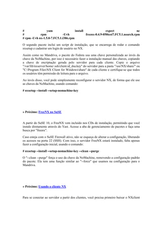 # yum install expect nc 
# rpm -Uvh freenx-0.4.9-050test7.FC5.1.noarch.rpm 
# rpm -Uvh nx-1.5.0-7.FC5.1.i386.rpm 
O segundo pacote inclui um script de instalação, que se encarrega de rodar o comando 
nxsetup e cadastrar um login de usuário no NX. 
Assim como no Mandriva, o pacote do Fedora usa uma chave personalizada ao invés da 
chave da NoMachine, por isso é necessário fazer a instalação manual das chaves, copiando 
a chave de encriptação gerada pelo servidor para cada cliente. Copie o arquivo 
"/var/lib/nxserver/home/.ssh/client.id_dsa.key" do servidor para a pasta "/usr/NX/share/" ou 
"C:Program FilesNX Client for Windowsshare" de cada cliente e certifique-se que todos 
os usuários têm permissão de leitura para o arquivo. 
Ao invés disso, você pode simplesmente reconfigurar o servidor NX, de forma que ele use 
as chaves da NoMachine, usando comando: 
# nxsetup --install --setup-nomachine-key 
» Próximo: FreeNX no SuSE 
A partir do SuSE 10, o FreeNX vem incluído nos CDs de instalação, permitindo que você 
instale diretamente através do Yast. Acesse a aba de gerenciamento de pacotes e faça uma 
busca por "freenx". 
Caso esteja com o SuSE Firewall ativo, não se esqueça de alterar a configuração, liberando 
os acessos na porta 22 (SSH). Com isso, o servidor FreeNX estará instalado, falta apenas 
fazer a configuração inicial, usando o comando: 
# nxsetup --install --setup-nomachine-key --clean --purge 
O "--clean --purge" força o uso da chave da NoMachine, removendo a configuração padrão 
do pacote. Ela tem uma função similar ao "--force" que usamos na configuração para o 
Mandriva. 
» Próximo: Usando o cliente NX 
Para se conectar ao servidor a partir dos clientes, você precisa primeiro baixar o NXclient 
 