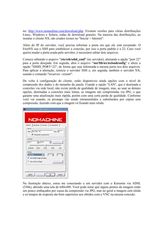 no: http://www.nomachine.com/download.php. Existem versões para várias distribuições 
Linux, Windows e Solaris, todas de download gratuito. Na maioria das distribuições, ao 
instalar o cliente NX, são criados ícones no "Iniciar > Internet". 
Além do IP do servidor, você precisa informar a porta em que ele está escutando. O 
FreeNX usa o SSH para estabelecer a conexão, por isso a porta padrão é a 22. Caso você 
queira mudar a porta usada pelo servidor, é necessário editar dois arquivos. 
Comece editando o arquivo "/etc/ssh/sshd_conf" (no servidor), alterando a opção "port 22" 
para a porta desejada. Em seguida, abra o arquivo "/usr/lib/nx/nxloadconfig" e altere a 
opção "SSHD_PORT=22", de forma que seja informada a mesma porta nos dois arquivos. 
Para aplicar a alteração, reinicie o servidor SSH e, em seguida, também o servidor NX, 
usando o comando "nxserver --restart". 
De volta à configuração do cliente, estão disponíveis ainda opções com o nível de 
compressão dos dados e do tamanho da janela. Usando a opção "LAN", que é destinada a 
conexões via rede local, não existe perda de qualidade de imagem, mas, ao usar as demais 
opções, destinadas a conexões mais lentas, as imagens são comprimidas via JPG, o que 
garante uma atualização mais rápida, porém com uma certa perda de qualidade. Conforme 
você vai usando, os pixmaps vão sendo retransmitidos e substituídos por cópias sem 
compressão, fazendo com que a imagem vá ficando mais nítida. 
Na ilustração abaixo, estou me conectando a um servidor com o Kurumin via ADSL 
(256k), abrindo uma tela de 640x480. Você pode notar que alguns pontos da imagem estão 
um pouco embaçados por causa da compressão via JPG, mas no geral a imagem está nítida 
e os tempos de resposta são bem superiores aos obtidos com o VNC na mesma conexão. 
 