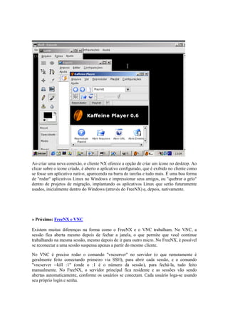 Ao criar uma nova conexão, o cliente NX oferece a opção de criar um ícone no desktop. Ao 
clicar sobre o ícone criado, é aberto o aplicativo configurado, que é exibido no cliente como 
se fosse um aplicativo nativo, aparecendo na barra de tarefas e tudo mais. É uma boa forma 
de "rodar" aplicativos Linux no Windows e impressionar seus amigos, ou "quebrar o gelo" 
dentro de projetos de migração, implantando os aplicativos Linux que serão futuramente 
usados, inicialmente dentro do Windows (através do FreeNX) e, depois, nativamente. 
» Próximo: FreeNX e VNC 
Existem muitas diferenças na forma como o FreeNX e o VNC trabalham. No VNC, a 
sessão fica aberta mesmo depois de fechar a janela, o que permite que você continue 
trabalhando na mesma sessão, mesmo depois de ir para outro micro. No FreeNX, é possível 
se reconectar a uma sessão suspensa apenas a partir do mesmo cliente. 
No VNC é preciso rodar o comando "vncserver" no servidor (o que remotamente é 
geralmente feito conectando primeiro via SSH), para abrir cada sessão, e o comando 
"vncserver --kill :1" (onde o :1 é o número da sessão), para fechá-la, tudo feito 
manualmente. No FreeNX, o servidor principal fica residente e as sessões vão sendo 
abertas automaticamente, conforme os usuários se conectam. Cada usuário loga-se usando 
seu próprio login e senha. 
 