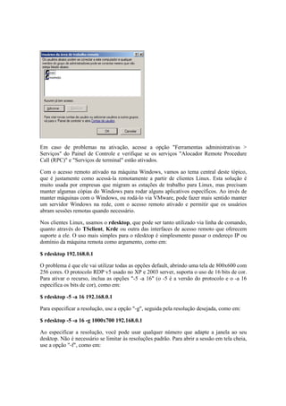 Em caso de problemas na ativação, acesse a opção "Ferramentas administrativas > 
Serviços" do Painel de Controle e verifique se os serviços "Alocador Remote Procedure 
Call (RPC)" e "Serviços de terminal" estão ativados. 
Com o acesso remoto ativado na máquina Windows, vamos ao tema central deste tópico, 
que é justamente como acessá-la remotamente a partir de clientes Linux. Esta solução é 
muito usada por empresas que migram as estações de trabalho para Linux, mas precisam 
manter algumas cópias do Windows para rodar alguns aplicativos específicos. Ao invés de 
manter máquinas com o Windows, ou rodá-lo via VMware, pode fazer mais sentido manter 
um servidor Windows na rede, com o acesso remoto ativado e permitir que os usuários 
abram sessões remotas quando necessário. 
Nos clientes Linux, usamos o rdesktop, que pode ser tanto utilizado via linha de comando, 
quanto através do TSclient, Krdc ou outra das interfaces de acesso remoto que oferecem 
suporte a ele. O uso mais simples para o rdesktop é simplesmente passar o endereço IP ou 
domínio da máquina remota como argumento, como em: 
$ rdesktop 192.168.0.1 
O problema é que ele vai utilizar todas as opções default, abrindo uma tela de 800x600 com 
256 cores. O protocolo RDP v5 usado no XP e 2003 server, suporta o uso de 16 bits de cor. 
Para ativar o recurso, inclua as opções "-5 -a 16" (o -5 é a versão do protocolo e o -a 16 
especifica os bits de cor), como em: 
$ rdesktop -5 -a 16 192.168.0.1 
Para especificar a resolução, use a opção "-g", seguida pela resolução desejada, como em: 
$ rdesktop -5 -a 16 -g 1000x700 192.168.0.1 
Ao especificar a resolução, você pode usar qualquer número que adapte a janela ao seu 
desktop. Não é necessário se limitar às resoluções padrão. Para abrir a sessão em tela cheia, 
use a opção "-f", como em: 
 