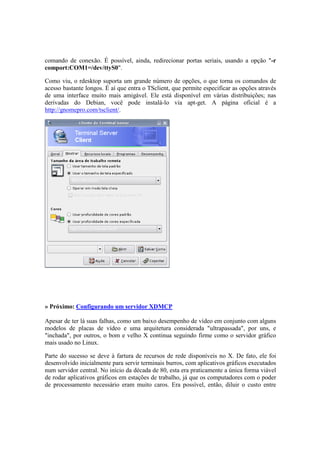 comando de conexão. É possível, ainda, redirecionar portas seriais, usando a opção "-r 
comport:COM1=/dev/ttyS0". 
Como viu, o rdesktop suporta um grande número de opções, o que torna os comandos de 
acesso bastante longos. É aí que entra o TSclient, que permite especificar as opções através 
de uma interface muito mais amigável. Ele está disponível em várias distribuições; nas 
derivadas do Debian, você pode instalá-lo via apt-get. A página oficial é a 
http://gnomepro.com/tsclient/. 
» Próximo: Configurando um servidor XDMCP 
Apesar de ter lá suas falhas, como um baixo desempenho de vídeo em conjunto com alguns 
modelos de placas de vídeo e uma arquitetura considerada "ultrapassada", por uns, e 
"inchada", por outros, o bom e velho X continua seguindo firme como o servidor gráfico 
mais usado no Linux. 
Parte do sucesso se deve à fartura de recursos de rede disponíveis no X. De fato, ele foi 
desenvolvido inicialmente para servir terminais burros, com aplicativos gráficos executados 
num servidor central. No início da década de 80, esta era praticamente a única forma viável 
de rodar aplicativos gráficos em estações de trabalho, já que os computadores com o poder 
de processamento necessário eram muito caros. Era possível, então, diluir o custo entre 
 
