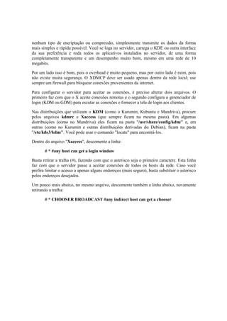 nenhum tipo de encriptação ou compressão, simplesmente transmite os dados da forma 
mais simples e rápida possível. Você se loga no servidor, carrega o KDE ou outra interface 
da sua preferência e roda todos os aplicativos instalados no servidor, de uma forma 
completamente transparente e um desempenho muito bom, mesmo em uma rede de 10 
megabits. 
Por um lado isso é bom, pois o overhead é muito pequeno, mas por outro lado é ruim, pois 
não existe muita segurança. O XDMCP deve ser usado apenas dentro da rede local; use 
sempre um firewall para bloquear conexões provenientes da internet. 
Para configurar o servidor para aceitar as conexões, é preciso alterar dois arquivos. O 
primeiro faz com que o X aceite conexões remotas e o segundo configura o gerenciador de 
login (KDM ou GDM) para escutar as conexões e fornecer a tela de login aos clientes. 
Nas distribuições que utilizam o KDM (como o Kurumin, Kubuntu e Mandriva), procure 
pelos arquivos kdmrc e Xaccess (que sempre ficam na mesma pasta). Em algumas 
distribuições (como no Mandriva) eles ficam na pasta "/usr/share/config/kdm/" e, em 
outras (como no Kurumin e outras distribuições derivadas do Debian), ficam na pasta 
"/etc/kde3/kdm/". Você pode usar o comando "locate" para encontrá-los. 
Dentro do arquivo "Xaccess", descomente a linha: 
# * #any host can get a login window 
Basta retirar a tralha (#), fazendo com que o asterisco seja o primeiro caractere. Esta linha 
faz com que o servidor passe a aceitar conexões de todos os hosts da rede. Caso você 
prefira limitar o acesso a apenas alguns endereços (mais seguro), basta substituir o asterisco 
pelos endereços desejados. 
Um pouco mais abaixo, no mesmo arquivo, descomente também a linha abaixo, novamente 
retirando a tralha: 
# * CHOOSER BROADCAST #any indirect host can get a chooser 
 