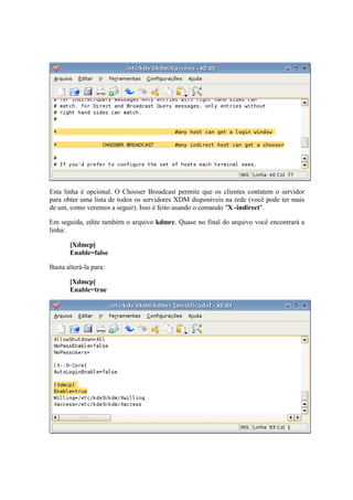 Esta linha é opcional. O Chooser Broadcast permite que os clientes contatem o servidor 
para obter uma lista de todos os servidores XDM disponíveis na rede (você pode ter mais 
de um, como veremos a seguir). Isso é feito usando o comando "X -indirect". 
Em seguida, edite também o arquivo kdmrc. Quase no final do arquivo você encontrará a 
linha: 
[Xdmcp] 
Enable=false 
Basta alterá-la para: 
[Xdmcp] 
Enable=true 
 