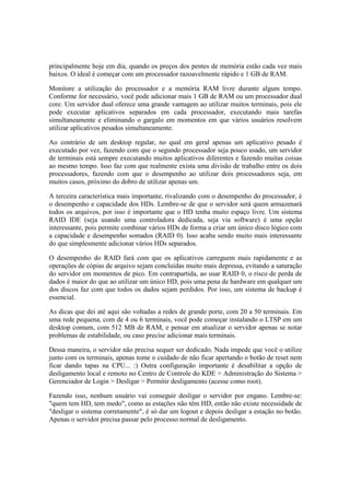 principalmente hoje em dia, quando os preços dos pentes de memória estão cada vez mais 
baixos. O ideal é começar com um processador razoavelmente rápido e 1 GB de RAM. 
Monitore a utilização do processador e a memória RAM livre durante algum tempo. 
Conforme for necessário, você pode adicionar mais 1 GB de RAM ou um processador dual 
core. Um servidor dual oferece uma grande vantagem ao utilizar muitos terminais, pois ele 
pode executar aplicativos separados em cada processador, executando mais tarefas 
simultaneamente e eliminando o gargalo em momentos em que vários usuários resolvem 
utilizar aplicativos pesados simultaneamente. 
Ao contrário de um desktop regular, no qual em geral apenas um aplicativo pesado é 
executado por vez, fazendo com que o segundo processador seja pouco usado, um servidor 
de terminais está sempre executando muitos aplicativos diferentes e fazendo muitas coisas 
ao mesmo tempo. Isso faz com que realmente exista uma divisão de trabalho entre os dois 
processadores, fazendo com que o desempenho ao utilizar dois processadores seja, em 
muitos casos, próximo do dobro de utilizar apenas um. 
A terceira característica mais importante, rivalizando com o desempenho do processador, é 
o desempenho e capacidade dos HDs. Lembre-se de que o servidor será quem armazenará 
todos os arquivos, por isso é importante que o HD tenha muito espaço livre. Um sistema 
RAID IDE (seja usando uma controladora dedicada, seja via software) é uma opção 
interessante, pois permite combinar vários HDs de forma a criar um único disco lógico com 
a capacidade e desempenho somados (RAID 0). Isso acaba sendo muito mais interessante 
do que simplesmente adicionar vários HDs separados. 
O desempenho do RAID fará com que os aplicativos carreguem mais rapidamente e as 
operações de cópias de arquivo sejam concluídas muito mais depressa, evitando a saturação 
do servidor em momentos de pico. Em contrapartida, ao usar RAID 0, o risco de perda de 
dados é maior do que ao utilizar um único HD, pois uma pena de hardware em qualquer um 
dos discos faz com que todos os dados sejam perdidos. Por isso, um sistema de backup é 
essencial. 
As dicas que dei até aqui são voltadas a redes de grande porte, com 20 a 50 terminais. Em 
uma rede pequena, com de 4 ou 6 terminais, você pode começar instalando o LTSP em um 
desktop comum, com 512 MB de RAM, e pensar em atualizar o servidor apenas se notar 
problemas de estabilidade, ou caso precise adicionar mais terminais. 
Dessa maneira, o servidor não precisa sequer ser dedicado. Nada impede que você o utilize 
junto com os terminais, apenas tome o cuidado de não ficar apertando o botão de reset nem 
ficar dando tapas na CPU... :) Outra configuração importante é desabilitar a opção de 
desligamento local e remoto no Centro de Controle do KDE > Administração do Sistema > 
Gerenciador de Login > Desligar > Permitir desligamento (acesse como root). 
Fazendo isso, nenhum usuário vai conseguir desligar o servidor por engano. Lembre-se: 
"quem tem HD, tem medo", como as estações não têm HD, então não existe necessidade de 
"desligar o sistema corretamente", é só dar um logout e depois desligar a estação no botão. 
Apenas o servidor precisa passar pelo processo normal de desligamento. 
 