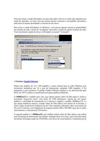 Note que forçar o modo full-duplex em uma rede onde o hub ou os cabos não suportem este 
modo de operação, vai fazer com que muitos pacotes comecem a ser perdidos, deixando a 
rede lenta ou mesmo derrubando a conexão do seu micro. 
Para ativar o modo full-duplex no Windows, você precisa apenas acessar as propriedades 
da conexão de rede e clicar em "configurar" para abrir a janela de opções da placa de rede. 
Você encontrará a opção de ativar o full-duplex na sessão "Avançado". 
» Próximo: Gigabit Ethernet 
Depois dos padrões de 10 e 100 megabits, o passo natural para as redes Ethernet seria 
novamente multiplicar por 10 a taxa de transmissão, atingindo 1000 megabits. E foi 
justamente o que aconteceu. O padrão Gigabit Ethernet começou a ser desenvolvido pelo 
IEEE em 1997 e acabou se ramificando em quatro padrões diferentes. 
O 1000BaseLX é o padrão mais caro, que suporta apenas cabos de fibra óptica e utiliza a 
tecnologia "long-wave laser", com lasers de 1300 nanômetros. Apesar de, nos quatro 
padrões, a velocidade de transmissão ser a mesma (1 gigabit), o padrão 1000Base-LX é o 
que atinge distâncias maiores. Usando cabos de fibra óptica com núcleo de 9 mícrons, o 
sinal é capaz de percorrer distâncias de até 5 km, enquanto utilizando cabos com núcleo de 
50 ou 62.5 mícrons, com freqüências de respectivamente 400 e 500 MHz (que são os cabos 
mais baratos), o sinal percorre 550 metros. 
O segundo padrão é o 1000BaseSX, que também utiliza cabos de fibra óptica, mas utiliza 
uma tecnologia de transmissão mais barata, chamada short-wave laser, que é uma derivação 
da mesma tecnologia usada em CD-ROMs, com feixes de curta distância. Justamente por já 
 