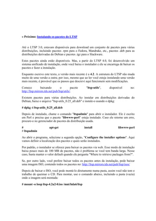 » Próximo: Instalando os pacotes do LTSP 
Até o LTSP 3.0, estavam disponíveis para download um conjunto de pacotes para várias 
distribuições, incluindo pacotes .rpm para o Fedora, Mandrake, etc., pacotes .deb para as 
distribuições derivadas do Debian e pacotes .tgz para o Slackware. 
Estes pacotes ainda estão disponíveis. Mas, a partir do LTSP 4.0, foi desenvolvido um 
sistema unificado de instalação, onde você baixa o instalador e ele se encarrega de baixar os 
pacotes e fazer a instalação. 
Enquanto escrevo este texto, a versão mais recente é a 4.2. A estrutura do LTSP não muda 
muito de uma versão a outra; por isso, mesmo que ao ler você esteja instalando uma versão 
mais recente, é provável que os passos que descrevi aqui funcionem sem modificações. 
Comece baixando o pacote "ltsp-utils", disponível no: 
http://ltsp.mirrors.tds.net/pub/ltsp/utils/. 
Existem pacotes para várias distribuições. Ao instalar em distribuições derivadas do 
Debian, baixe o arquivo "ltsp-utils_0.25_all.deb" e instale-o usando o dpkg: 
# dpkg -i ltsp-utils_0.25_all.deb 
Depois de instalado, chame o comando "ltspadmin" para abrir o instalador. Ele é escrito 
em Perl e precisa que o pacote "libwww-perl" esteja instalado. Caso ele retorne um erro, 
procure-o no gerenciador de pacotes da distribuição usada. 
# apt-get install libwww-perl 
# ltspadmin 
Ao abrir o programa, selecione a segunda opção, "Configure the installer options". Aqui 
vamos definir a localização dos pacotes e quais serão instalados. 
Por padrão, o instalador se oferece para baixar os pacotes via web. Esse modo de instalação 
baixa pouco mais de 100 MB de pacotes, não é problema se você tem banda larga. Nesse 
caso, basta manter o valor default quando ele pergunta "Where to retrieve packages from?". 
Se, por outro lado, você prefere baixar todos os pacotes antes da instalação, pode baixar 
uma imagem ISO, contendo todos os pacotes no: http://ltsp.mirrors.tds.net/pub/ltsp/isos/ 
Depois de baixar o ISO, você pode montá-lo diretamente numa pasta, assim você não tem o 
trabalho de queimar o CD. Para montar, use o comando abaixo, incluindo a pasta (vazia) 
onde a imagem será montada: 
# mount -o loop ltsp-4.2u2-0.iso /mnt/hda6/ltsp 
 