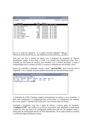 Note que esta tela se parece um pouco com o programa de instalação de algumas 
distribuições antigas. Como disse, o LTSP é na verdade uma distribuição Linux, que é 
instalada em uma pasta do servidor (sem interferir com o sistema principal). A pasta é 
compartilhada com os clientes via NFS e o sistema é carregado por eles durante o boot. 
Depois de concluída a instalação, acesse a pasta "/opt/ltsp/i386". Você verá que ela foi 
"populada" com o conjunto de pastas padrão encontrado em uma distribuição Linux. 
A instalação do LTSP é bastante simples, principalmente ao utilizar o novo instalador. A 
parte mais complicada é a configuração dos serviços-base e a configuração das estações, 
que vai no arquivo "/opt/ltsp/i386/etc/lts.conf", que veremos daqui em diante. 
Concluída a instalação, você tem a opção de utilizar a terceira opção do instalador: 
"Configure LTSP", que verifica se os serviços necessários estão habilitados e ajuda dando 
a opção de criar um arquivo de configuração padrão para cada um. De qualquer forma, a 
maior parte da configuração precisa ser feita manualmente, ele só ajuda criando os modelos 
e verificando alguns problemas comuns. 
 