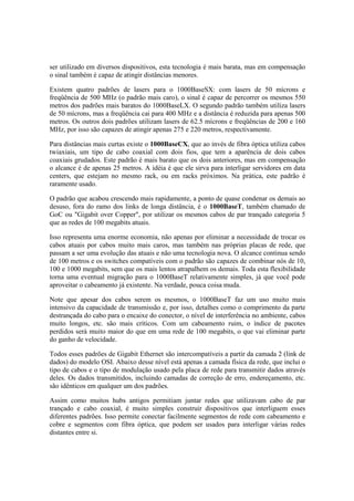 ser utilizado em diversos dispositivos, esta tecnologia é mais barata, mas em compensação 
o sinal também é capaz de atingir distâncias menores. 
Existem quatro padrões de lasers para o 1000BaseSX: com lasers de 50 mícrons e 
freqüência de 500 MHz (o padrão mais caro), o sinal é capaz de percorrer os mesmos 550 
metros dos padrões mais baratos do 1000BaseLX. O segundo padrão também utiliza lasers 
de 50 mícrons, mas a freqüência cai para 400 MHz e a distância é reduzida para apenas 500 
metros. Os outros dois padrões utilizam lasers de 62.5 mícrons e freqüências de 200 e 160 
MHz, por isso são capazes de atingir apenas 275 e 220 metros, respectivamente. 
Para distâncias mais curtas existe o 1000BaseCX, que ao invés de fibra óptica utiliza cabos 
twiaxiais, um tipo de cabo coaxial com dois fios, que tem a aparência de dois cabos 
coaxiais grudados. Este padrão é mais barato que os dois anteriores, mas em compensação 
o alcance é de apenas 25 metros. A idéia é que ele sirva para interligar servidores em data 
centers, que estejam no mesmo rack, ou em racks próximos. Na prática, este padrão é 
raramente usado. 
O padrão que acabou crescendo mais rapidamente, a ponto de quase condenar os demais ao 
desuso, fora do ramo dos links de longa distância, é o 1000BaseT, também chamado de 
GoC ou "Gigabit over Copper", por utilizar os mesmos cabos de par trançado categoria 5 
que as redes de 100 megabits atuais. 
Isso representa uma enorme economia, não apenas por eliminar a necessidade de trocar os 
cabos atuais por cabos muito mais caros, mas também nas próprias placas de rede, que 
passam a ser uma evolução das atuais e não uma tecnologia nova. O alcance continua sendo 
de 100 metros e os switches compatíveis com o padrão são capazes de combinar nós de 10, 
100 e 1000 megabits, sem que os mais lentos atrapalhem os demais. Toda esta flexibilidade 
torna uma eventual migração para o 1000BaseT relativamente simples, já que você pode 
aproveitar o cabeamento já existente. Na verdade, pouca coisa muda. 
Note que apesar dos cabos serem os mesmos, o 1000BaseT faz um uso muito mais 
intensivo da capacidade de transmissão e, por isso, detalhes como o comprimento da parte 
destrançada do cabo para o encaixe do conector, o nível de interferência no ambiente, cabos 
muito longos, etc. são mais críticos. Com um cabeamento ruim, o índice de pacotes 
perdidos será muito maior do que em uma rede de 100 megabits, o que vai eliminar parte 
do ganho de velocidade. 
Todos esses padrões de Gigabit Ethernet são intercompatíveis a partir da camada 2 (link de 
dados) do modelo OSI. Abaixo desse nível está apenas a camada física da rede, que inclui o 
tipo de cabos e o tipo de modulação usado pela placa de rede para transmitir dados através 
deles. Os dados transmitidos, incluindo camadas de correção de erro, endereçamento, etc. 
são idênticos em qualquer um dos padrões. 
Assim como muitos hubs antigos permitiam juntar redes que utilizavam cabo de par 
trançado e cabo coaxial, é muito simples construir dispositivos que interliguem esses 
diferentes padrões. Isso permite conectar facilmente segmentos de rede com cabeamento e 
cobre e segmentos com fibra óptica, que podem ser usados para interligar várias redes 
distantes entre si. 
 