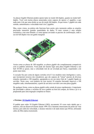 As placas Gigabit Ethernet podem operar tanto no modo full-duplex, quanto no modo half-duplex. 
Você verá muitas placas anunciadas como capazes de operar a 2 gigabits, o que 
nada mais é do que uma alusão ao uso do modo full-duplex. Já que temos 1 gigabit em cada 
sentido, naturalmente a velocidade total é de 2 gigabits. 
Mas, como vimos, na prática não funciona bem assim, pois raramente ambas as estações 
precisarão transmitir grandes quantidades de dados. O mais comum é uma relação 
assimétrica, com uma falando e a outra apenas enviando os pacotes de confirmação, onde o 
uso do full-duplex traz um ganho marginal. 
Assim como as placas de 100 megabits, as placas gigabit são completamente compatíveis 
com os padrões anteriores. Você pode até mesmo ligar uma placa Gigabit Ethernet a um 
hub 10/100 se quiser, mas a velocidade terá de ser nivelada por baixo, respeitando a do 
ponto mais lento. 
A exceção fica por conta de alguns switches nível 3 (os modelos mais inteligentes e caros, 
que incorporam recursos dos roteadores), que são capazes de "rotear" pacotes de diversas 
estações operando a 100 megabits, agrupando-os em um único link de 1 gigabit ligado ao 
servidor. Neste caso, você poderia ter (em teoria) 10 estações baixando arquivos a 100 
megabits cada, simultaneamente, a partir de um único servidor com uma placa gigabit. 
De qualquer forma, como as placas gigabit estão caindo de preço rapidamente, é importante 
dar prioridade a placas e switches do novo padrão na hora da compra, de forma a já ir se 
preparando para uma migração completa no futuro. 
» Próximo: 10 Gigabit Ethernet 
O padrão para redes 10 Gigabit Ethernet (10G), novamente 10 vezes mais rápido que o 
anterior, está em desenvolvimento desde 1999. Ele é bastante interessante do ponto de vista 
técnico, pois além da velocidade, o alcance máximo é de nada menos que 40 km, utilizando 
cabos de fibra óptica monomodo. 
 