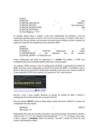 [ws001] 
XSERVER = auto 
X_MOUSE_PROTOCOL = "IMPS/2" 
X_MOUSE_DEVICE = "/dev/input/mice" 
X_MOUSE_RESOLUTION = 400 
X_MOUSE_BUTTONS = 5 
X_ZAxisMapping = "4 5" 
O exemplo abaixo força a estação a usar uma configuração de resolução e taxa de 
atualização específica para o monitor. Ela é útil em casos em que o X chega a abrir, mas o 
monitor fica fora de sintonia. Isso acontece em muitos micros antigos, em que o monitor ou 
a placa de vídeo não são compatíveis com o protocolo DDC: 
[ws001] 
XSERVER = auto 
X_MODE_0 = 1024x768 #(Resolução de vídeo) 
X_VERTREFRESH = 60 #(Refresh rate do monitor) 
X_COLOR_DEPTH = 16 #(Bits de Cor) 
Outra configuração que pode ser importante é o teclado. Por padrão, o LTSP vem 
configurado para usar um teclado padrão americano, sem acentuação. 
Ao carregar o KDE, passam a valer as configurações do Kxkb, o gerenciador de teclado do 
KDE, da forma como configuradas no Painel de Controle (do KDE). O problema é que o 
Kxkb só funciona se coincidir da distribuição instalada no servidor usar a mesma versão do 
X.org usada pelo LTSP. Caso contrário, ele mostra um "err" e não funciona: 
Devido a isso, é mais simples desativar os layouts de teclado do KDE e definir a 
configuração do teclado diretamente no arquivo lts.conf. 
Para um teclado ABNT2, inclua as linhas abaixo, dentro da sessão "Default", ou dentro da 
configuração de cada estação: 
XkbModel = ABNT2 
XkbLayout = br 
Dependendo da versão do X usada no servidor, você pode encontrar um problema estranho, 
onde as teclas "|" e "]}" nas estações ficam trocadas por "<>" e "|". A solução, nesse caso, 
é abrir o arquivo ".xmodmap" dentro do diretório "/etc/skel" e dentro do home de cada 
usuário, adicionando as linhas: 
 
