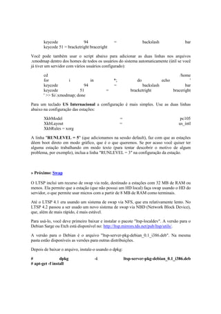 keycode 94 = backslash bar 
keycode 51 = bracketright braceright 
Você pode também usar o script abaixo para adicionar as duas linhas nos arquivos 
.xmodmap dentro dos homes de todos os usuários do sistema automaticamente (útil se você 
já tiver um servidor com vários usuários configurado): 
cd /home 
for i in *; do echo ' 
keycode 94 = backslash bar 
keycode 51 = bracketright braceright 
' >> $i/.xmodmap; done 
Para um teclado US Internacional a configuração é mais simples. Use as duas linhas 
abaixo na configuração das estações: 
XkbModel = pc105 
XkbLayout = us_intl 
XkbRules = xorg 
A linha "RUNLEVEL = 5" (que adicionamos na sessão default), faz com que as estações 
dêem boot direto em modo gráfico, que é o que queremos. Se por acaso você quiser ter 
alguma estação trabalhando em modo texto (para tentar descobrir o motivo de algum 
problema, por exemplo), inclua a linha "RUNLEVEL = 3" na configuração da estação. 
» Próximo: Swap 
O LTSP inclui um recurso de swap via rede, destinado a estações com 32 MB de RAM ou 
menos. Ela permite que a estação (que não possui um HD local) faça swap usando o HD do 
servidor, o que permite usar micros com a partir de 8 MB de RAM como terminais. 
Até o LTSP 4.1 era usando um sistema de swap via NFS, que era relativamente lento. No 
LTSP 4.2 passou a ser usado um novo sistema de swap via NBD (Network Block Device), 
que, além de mais rápido, é mais estável. 
Para usá-lo, você deve primeiro baixar e instalar o pacote "ltsp-localdev". A versão para o 
Debian Sarge ou Etch está disponível no: http://ltsp.mirrors.tds.net/pub/ltsp/utils/. 
A versão para o Debian é o arquivo "ltsp-server-pkg-debian_0.1_i386.deb". Na mesma 
pasta estão disponíveis as versões para outras distribuições. 
Depois de baixar o arquivo, instale-o usando o dpkg: 
# dpkg -i ltsp-server-pkg-debian_0.1_i386.deb 
# apt-get -f install 
 