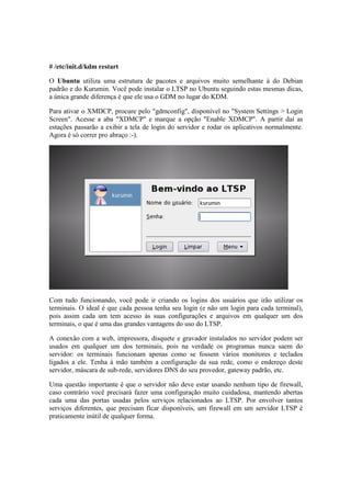 # /etc/init.d/kdm restart 
O Ubuntu utiliza uma estrutura de pacotes e arquivos muito semelhante à do Debian 
padrão e do Kurumin. Você pode instalar o LTSP no Ubuntu seguindo estas mesmas dicas, 
a única grande diferença é que ele usa o GDM no lugar do KDM. 
Para ativar o XMDCP, procure pelo "gdmconfig", disponível no "System Settings > Login 
Screen". Acesse a aba "XDMCP" e marque a opção "Enable XDMCP". A partir daí as 
estações passarão a exibir a tela de login do servidor e rodar os aplicativos normalmente. 
Agora é só correr pro abraço :-). 
Com tudo funcionando, você pode ir criando os logins dos usuários que irão utilizar os 
terminais. O ideal é que cada pessoa tenha seu login (e não um login para cada terminal), 
pois assim cada um tem acesso às suas configurações e arquivos em qualquer um dos 
terminais, o que é uma das grandes vantagens do uso do LTSP. 
A conexão com a web, impressora, disquete e gravador instalados no servidor podem ser 
usados em qualquer um dos terminais, pois na verdade os programas nunca saem do 
servidor: os terminais funcionam apenas como se fossem vários monitores e teclados 
ligados a ele. Tenha à mão também a configuração da sua rede, como o endereço deste 
servidor, máscara de sub-rede, servidores DNS do seu provedor, gateway padrão, etc. 
Uma questão importante é que o servidor não deve estar usando nenhum tipo de firewall, 
caso contrário você precisará fazer uma configuração muito cuidadosa, mantendo abertas 
cada uma das portas usadas pelos serviços relacionados ao LTSP. Por envolver tantos 
serviços diferentes, que precisam ficar disponíveis, um firewall em um servidor LTSP é 
praticamente inútil de qualquer forma. 
 