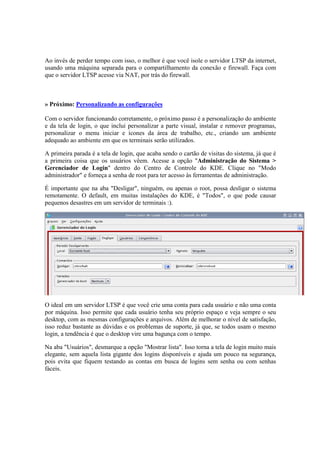 Ao invés de perder tempo com isso, o melhor é que você isole o servidor LTSP da internet, 
usando uma máquina separada para o compartilhamento da conexão e firewall. Faça com 
que o servidor LTSP acesse via NAT, por trás do firewall. 
» Próximo: Personalizando as configurações 
Com o servidor funcionando corretamente, o próximo passo é a personalização do ambiente 
e da tela de login, o que inclui personalizar a parte visual, instalar e remover programas, 
personalizar o menu iniciar e ícones da área de trabalho, etc., criando um ambiente 
adequado ao ambiente em que os terminais serão utilizados. 
A primeira parada é a tela de login, que acaba sendo o cartão de visitas do sistema, já que é 
a primeira coisa que os usuários vêem. Acesse a opção "Administração do Sistema > 
Gerenciador de Login" dentro do Centro de Controle do KDE. Clique no "Modo 
administrador" e forneça a senha de root para ter acesso às ferramentas de administração. 
É importante que na aba "Desligar", ninguém, ou apenas o root, possa desligar o sistema 
remotamente. O default, em muitas instalações do KDE, é "Todos", o que pode causar 
pequenos desastres em um servidor de terminais :). 
O ideal em um servidor LTSP é que você crie uma conta para cada usuário e não uma conta 
por máquina. Isso permite que cada usuário tenha seu próprio espaço e veja sempre o seu 
desktop, com as mesmas configurações e arquivos. Além de melhorar o nível de satisfação, 
isso reduz bastante as dúvidas e os problemas de suporte, já que, se todos usam o mesmo 
login, a tendência é que o desktop vire uma bagunça com o tempo. 
Na aba "Usuários", desmarque a opção "Mostrar lista". Isso torna a tela de login muito mais 
elegante, sem aquela lista gigante dos logins disponíveis e ajuda um pouco na segurança, 
pois evita que fiquem testando as contas em busca de logins sem senha ou com senhas 
fáceis. 
 