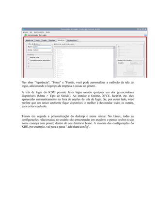 Nas abas "Aparência", "Fonte" e "Fundo, você pode personalizar a exibição da tela de 
login, adicionando o logotipo da empresa e coisas do gênero. 
A tela de login do KDM permite fazer login usando qualquer um dos gerenciadores 
disponíveis (Menu > Tipo de Sessão). Ao instalar o Gnome, XFCE, IceWM, etc. eles 
aparecerão automaticamente na lista de opções da tela de login. Se, por outro lado, você 
prefere que um único ambiente fique disponível, o melhor é desinstalar todos os outros, 
para evitar confusão. 
Temos em seguida a personalização do desktop e menu iniciar. No Linux, todas as 
configurações relacionadas ao usuário são armazenadas em arquivos e pastas ocultos (cujo 
nome começa com ponto) dentro do seu diretório home. A maioria das configurações do 
KDE, por exemplo, vai para a pasta ".kde/share/config". 
 