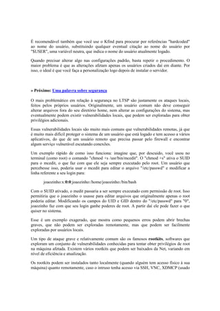 É recomendável também que você use o Kfind para procurar por referências "hardcoded" 
ao nome do usuário, substituindo qualquer eventual citação ao nome do usuário por 
"$USER", uma variável neutra, que indica o nome do usuário atualmente logado. 
Quando precisar alterar algo nas configurações padrão, basta repetir o procedimento. O 
maior problema é que as alterações afetam apenas os usuários criados daí em diante. Por 
isso, o ideal é que você faça a personalização logo depois de instalar o servidor. 
» Próximo: Uma palavra sobre segurança 
O mais problemático em relação à segurança no LTSP são justamente os ataques locais, 
feitos pelos próprios usuários. Originalmente, um usuário comum não deve conseguir 
alterar arquivos fora do seu diretório home, nem alterar as configurações do sistema, mas 
eventualmente podem existir vulnerabilidades locais, que podem ser exploradas para obter 
privilégios adicionais. 
Essas vulnerabilidades locais são muito mais comuns que vulnerabilidades remotas, já que 
é muito mais difícil proteger o sistema de um usuário que está logado e tem acesso a vários 
aplicativos, do que de um usuário remoto que precisa passar pelo firewall e encontrar 
algum serviço vulnerável escutando conexões. 
Um exemplo rápido de como isso funciona: imagine que, por descuido, você usou no 
terminal (como root) o comando "chmod +s /usr/bin/mcedit". O "chmod +s" ativa o SUID 
para o mcedit, o que faz com que ele seja sempre executado pelo root. Um usuário que 
percebesse isso, poderia usar o mcedit para editar o arquivo "/etc/passwd" e modificar a 
linha referente a seu login para: 
joaozinho:x:0:0:joaozinho:/home/joaozinho:/bin/bash 
Com o SUID ativado, o medit passaria a ser sempre executado com permissão de root. Isso 
permitiria que o joaozinho o usasse para editar arquivos que originalmente apenas o root 
poderia editar. Modificando os campos do UID e GID dentro do "/etc/passwd" para "0", 
joaozinho faz com que seu login ganhe poderes de root. A partir daí ele pode fazer o que 
quiser no sistema. 
Esse é um exemplo exagerado, que mostra como pequenos erros podem abrir brechas 
graves, que não podem ser exploradas remotamente, mas que podem ser facilmente 
exploradas por usuários locais. 
Um tipo de ataque grave e relativamente comum são os famosos rootkits, softwares que 
exploram um conjunto de vulnerabilidades conhecidas para tentar obter privilégios de root 
na máquina afetada. Existem vários rootkits que podem ser baixados da Net, variando em 
nível de eficiência e atualização. 
Os rootkits podem ser instalados tanto localmente (quando alguém tem acesso físico à sua 
máquina) quanto remotamente, caso o intruso tenha acesso via SSH, VNC, XDMCP (usado 
 