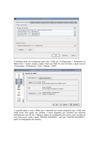 O Kaffeine pode ser configurado para usar o ESD em "Configurações > Parâmetros do 
Motor Xine > Audio"; troque a opção "Auto" por ESD. No caso do Gaim, a opção está em 
"Ferramentas > Preferências > Sons > Método > ESD". 
A segunda opção é usar o NAS, que é suportado por menos programas que o ESD, mas 
ainda assim uma opção. Na verdade, o único programa que encontrei que funciona 
perfeitamente com ele foi o Mplayer, depois de configurado para usá-lo como servidor de 
som. Para usá-lo, mude a opção "SOUND_DAEMON = esd" para "SOUND_DAEMON = 
nasd" na configuração das estações. 
 
