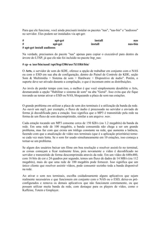 Para que ele funcione, você ainda precisará instalar os pacotes "nas", "nas-bin" e "audiooss" 
no servidor. Eles podem ser instalados via apt-get: 
# apt-get install nas 
# apt-get install nas-bin 
# apt-get install audiooss 
Na verdade, precisamos do pacote "nas" apenas para copiar o executável para dentro da 
árvore do LTSP, já que ele não foi incluído no pacote ltsp_nas: 
# cp -a /usr/bin/nasd /opt/ltsp/i386/usr/X11R6/bin/ 
O Arts, o servidor de som do KDE, oferece a opção de trabalhar em conjunto com o NAS 
ou com o ESD em sua aba de configuração, dentro do Painel de Controle do KDE, seção 
Som & Multimídia > Sistema de som > Hardware > Dispositivo de áudio". Porém, o 
suporte deve ser ativado durante a compilação, o que é incomum entre as distribuições. 
Ao invés de perder tempo com isso, o melhor é que você simplesmente desabilite o Arts, 
desmarcando a opção "Habilitar o sistema de som" na aba "Geral". Isso evita que ele fique 
travando ao tentar ativar o ESD ou NAS, bloqueando a placa de som nas estações. 
O grande problema em utilizar a placa de som dos terminais é a utilização da banda da rede. 
Ao ouvir um mp3, por exemplo, o fluxo de áudio é processado no servidor e enviado de 
forma já decodificada para a estação. Isso significa que o MP3 é transmitido pela rede na 
forma de um fluxo de som descomprimido, similar a um arquivo .wav. 
Cada estação tocando um MP3 consome cerca de 150 KB/s (ou 1.2 megabits) da banda da 
rede. Em uma rede de 100 megabits, a banda consumida não chega a ser um grande 
problema, mas faz com que exista um tráfego constante na rede, que aumenta a latência, 
fazendo com que a atualização de vídeo nos terminais (que é a aplicação prioritária) torne-se 
cada vez mais lenta. Se o som for usado simultaneamente em 10 estações, isso começa a 
tornar-se um problema. 
Se algum dos usuários baixar um filme em boa resolução e resolver assisti-lo no terminal, 
as coisas começam a ficar realmente feias, pois novamente o vídeo é decodificado no 
servidor e transmitido de forma descomprimida através da rede. Em um vídeo de 640x480, 
com 16 bits de cor e 24 quadros por segundo, temos um fluxo de dados de 14 MB/s (ou 112 
megabits), mais do que uma rede de 100 megabits pode fornecer. Isso significa que um 
único cliente que resolver assistir vídeos, pode consumir sozinho toda a banda disponível 
na rede. 
Ao ativar o som nos terminais, escolha cuidadosamente alguns aplicativos que sejam 
realmente necessários e que funcionem em conjunto com o NAS ou o ESD, deixe-os pré-configurados 
e remova os demais aplicativos que não funcionem corretamente, ou que 
possam utilizar muita banda da rede, com destaque para os players de vídeo, como o 
Kaffeine, Totem e Gmplayer. 
 