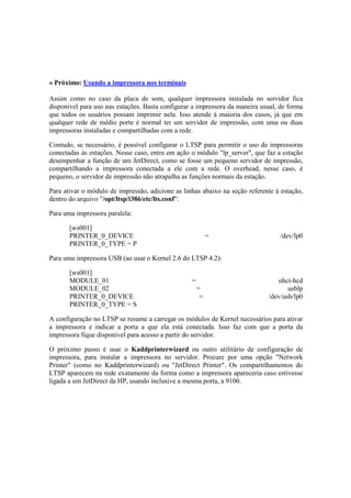 » Próximo: Usando a impressora nos terminais 
Assim como no caso da placa de som, qualquer impressora instalada no servidor fica 
disponível para uso nas estações. Basta configurar a impressora da maneira usual, de forma 
que todos os usuários possam imprimir nela. Isso atende à maioria dos casos, já que em 
qualquer rede de médio porte é normal ter um servidor de impressão, com uma ou duas 
impressoras instaladas e compartilhadas com a rede. 
Contudo, se necessário, é possível configurar o LTSP para permitir o uso de impressoras 
conectadas às estações. Nesse caso, entra em ação o módulo "lp_server", que faz a estação 
desempenhar a função de um JetDirect, como se fosse um pequeno servidor de impressão, 
compartilhando a impressora conectada a ele com a rede. O overhead, nesse caso, é 
pequeno, o servidor de impressão não atrapalha as funções normais da estação. 
Para ativar o módulo de impressão, adicione as linhas abaixo na seção referente à estação, 
dentro do arquivo "/opt/ltsp/i386/etc/lts.conf": 
Para uma impressora paralela: 
[ws001] 
PRINTER_0_DEVICE = /dev/lp0 
PRINTER_0_TYPE = P 
Para uma impressora USB (ao usar o Kernel 2.6 do LTSP 4.2): 
[ws001] 
MODULE_01 = ohci-hcd 
MODULE_02 = usblp 
PRINTER_0_DEVICE = /dev/usb/lp0 
PRINTER_0_TYPE = S 
A configuração no LTSP se resume a carregar os módulos de Kernel necessários para ativar 
a impressora e indicar a porta a que ela está conectada. Isso faz com que a porta da 
impressora fique disponível para acesso a partir do servidor. 
O próximo passo é usar o Kaddprinterwizard ou outro utilitário de configuração de 
impressora, para instalar a impressora no servidor. Procure por uma opção "Network 
Printer" (como no Kaddprinterwizard) ou "JetDirect Printer". Os compartilhamentos do 
LTSP aparecem na rede exatamente da forma como a impressora apareceria caso estivesse 
ligada a um JetDirect da HP, usando inclusive a mesma porta, a 9100. 
 