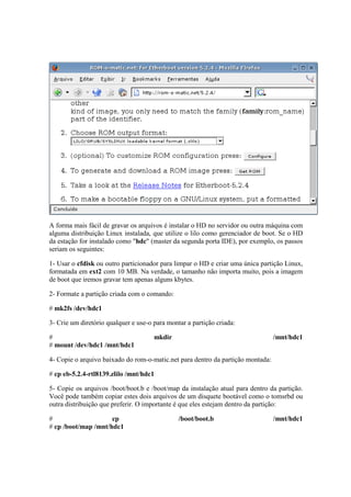 A forma mais fácil de gravar os arquivos é instalar o HD no servidor ou outra máquina com 
alguma distribuição Linux instalada, que utilize o lilo como gerenciador de boot. Se o HD 
da estação for instalado como "hdc" (master da segunda porta IDE), por exemplo, os passos 
seriam os seguintes: 
1- Usar o cfdisk ou outro particionador para limpar o HD e criar uma única partição Linux, 
formatada em ext2 com 10 MB. Na verdade, o tamanho não importa muito, pois a imagem 
de boot que iremos gravar tem apenas alguns kbytes. 
2- Formate a partição criada com o comando: 
# mk2fs /dev/hdc1 
3- Crie um diretório qualquer e use-o para montar a partição criada: 
# mkdir /mnt/hdc1 
# mount /dev/hdc1 /mnt/hdc1 
4- Copie o arquivo baixado do rom-o-matic.net para dentro da partição montada: 
# cp eb-5.2.4-rtl8139.zlilo /mnt/hdc1 
5- Copie os arquivos /boot/boot.b e /boot/map da instalação atual para dentro da partição. 
Você pode também copiar estes dois arquivos de um disquete bootável como o tomsrbd ou 
outra distribuição que preferir. O importante é que eles estejam dentro da partição: 
# cp /boot/boot.b /mnt/hdc1 
# cp /boot/map /mnt/hdc1 
 