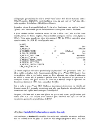 configuração que encontrei foi usar o driver "vesa" com 8 bits de cor (funciona tanto a 
800x600 quanto a 1024x768). Existe também a opção de usar o driver "vga", mas não é 
muito agradável de trabalhar a 640x480 com 16 cores. 
Segundo a página de compatibilidade do X, ela talvez funcionasse com o driver "trident" 
(aparece como não-testado) que me daria um melhor desempenho, mas não funcionou. 
A placa também funciona usando 16 bits de cor com o driver "vesa", mas as cores ficam 
trocadas, talvez por defeito na placa. Precisei também configurar o mouse serial, ligado na 
COM1. Como estou usando um micro com apenas 8 MB de RAM, é necessário ativar 
também o swap. No LTSP 4.2 a configuração seria: 
[ws002] 
XSERVER = vesa 
X_MODE_0 = 800x600 
X_VERTREFRESH = 60 #(Refresh rate) 
X_COLOR_DEPTH = 8 #(Bits de Cor) 
X_MOUSE_PROTOCOL = "Microsoft" 
X_MOUSE_DEVICE = "/dev/ttyS0" 
X_MOUSE_RESOLUTION = 400 
X_MOUSE_BUTTONS = 2 
X_MOUSE_EMULATE3BTN = Y 
USE_NBD_SWAP = Y 
Os últimos segredos estavam no próprio setup da placa-mãe. Tive que ativar o cache L1 e 
L2 (o padrão nesta placa é eles ficarem desativados!) e ativar o Video BIOS Shadow. Essa 
opção não tem efeito se você estiver usando um driver adequado para a placa de vídeo, mas 
ao utilizar o driver VESA genérico a própria placa fica responsável por processar as 
instruções, fazendo com que a ativação do Video BIOS Shadow chegue a representar um 
desempenho de mais de 100% para a velocidade do vídeo. 
Sem o cache e sem o Video BIOS Shadow, o desempenho desse micro era ridículo, ele 
demorava mais de 5 segundos pra montar uma tela, mas depois das alterações ele ficou 
brutalmente mais rápido, o suficiente para fazer algo útil. 
Em geral, vale bem mais a pena usar placas um pouco mais novas, que já tenham pelo 
menos slots PCI. Mas colocar essas velharias para funcionar não deixa de ser um 
passatempo, que mostra a versatilidade do LTSP. 
» Próximo: Capítulo 10: Configurando um servidor de e-mails 
radicionalmente, o Sendmail é o servidor de e-mails mais conhecido, não apenas no Linux, 
mas nos sistemas Unix em geral. Ele é um dos mais antigos (disponível desde 1982, mais 
 