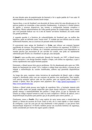 de uma década antes da popularização da Internet) e foi a opção padrão de 9 em cada 10 
administradores de sistemas durante muito tempo. 
Apesar disso, o uso do Sendmail vem decaindo de forma estável de uma década para cá. As 
queixas podem ser resumidas a duas questões fundamentais. A primeira é o brutal número 
de opções e recursos disponíveis, que tornam a configuração bastante complexa e 
trabalhosa. Muitos administradores da velha guarda gostam da complexidade, mas a menos 
que você pretenda dedicar sua via à arte de manter servidores Sendmail, ela acaba sendo 
um grande problema. 
A segunda questão é o histórico de vulnerabilidades do Sendmail que, na melhor das 
hipóteses, pode ser definido como "muito ruim". É verdade que nos últimos anos as coisas 
melhoraram bastante, mas as cicatrizes do passado ainda incomodam. 
O concorrente mais antigo do Sendmail é o Exim, que oferece um conjunto bastante 
equilibrado de recursos, boa performance e um bom histórico de segurança. O EXIM é o 
MTA usado por padrão no Debian, ele é instalado automaticamente como dependência ao 
instalar pacotes que necessitem de um servidor de e-mails, mas pode ser rapidamente 
substituído pelo Postfix ou o Sendmail via apt-get, caso desejado. 
O Qmail é uma escolha mais complicada. Quando foi lançado, em 1997, o Qmail trouxe 
várias inovações e um design bastante simples e limpo, com ênfase na segurança, o que o 
tornou rapidamente uma opção bastante popular. 
Entretanto, o Qmail possui dois graves problemas. Ele foi abandonado pelo autor em 1998, 
depois do lançamento da versão 1.03 e, embora o código fonte seja aberto, a licença de uso 
impede a redistribuição de versões modificadas, embora seja permitido disponibilizar 
patches. 
Ao longo dos anos, surgiram várias iniciativas de atualizações do Qmail, onde o código 
original é distribuído junto com um conjunto de patches com atualizações. Para instalar, 
você precisa primeiro aplicar cada um dos patches, para em seguida poder compilar e 
instalar o Qmail. Dois dos projetos mais populares são o http://qmail.org/netqmail/ e o 
http://www.qmailrocks.org/. 
Embora o Qmail ainda possua uma legião de seguidores fiéis, a limitação imposta pela 
licença acaba sendo um grande empecilho para quem deseja utilizá-lo e representa uma 
grande ameaça à manteneabilidade dos patches a longo prazo, já que as alterações em 
relação ao código original tornam-se cada vez mais complexas e difíceis de aplicar, com a 
disponibilização de patches para patches que já são patches para outros patches.. ;). 
Finalmente, temos o Postfix. Ele é uma espécie de meio termo entre a simplicidade do 
Qmail e a fartura de recursos do Exim. Entre os três, ele é o mais rápido e o mais simples 
de configurar, o que faz com que ele seja atualmente o mais popular e o que possui mais 
documentação disponível. O Postfix também possui um excelente histórico de segurança, 
sendo considerado por muitos tão seguro quanto o Qmail. 
 