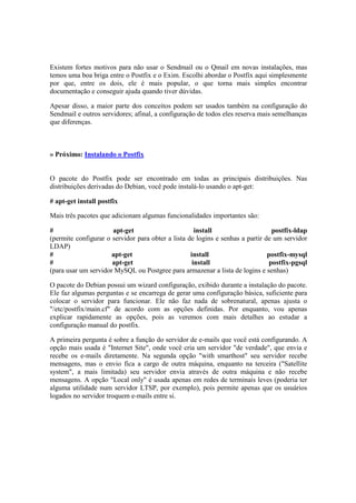 Existem fortes motivos para não usar o Sendmail ou o Qmail em novas instalações, mas 
temos uma boa briga entre o Postfix e o Exim. Escolhi abordar o Postfix aqui simplesmente 
por que, entre os dois, ele é mais popular, o que torna mais simples encontrar 
documentação e conseguir ajuda quando tiver dúvidas. 
Apesar disso, a maior parte dos conceitos podem ser usados também na configuração do 
Sendmail e outros servidores; afinal, a configuração de todos eles reserva mais semelhanças 
que diferenças. 
» Próximo: Instalando o Postfix 
O pacote do Postfix pode ser encontrado em todas as principais distribuições. Nas 
distribuições derivadas do Debian, você pode instalá-lo usando o apt-get: 
# apt-get install postfix 
Mais três pacotes que adicionam algumas funcionalidades importantes são: 
# apt-get install postfix-ldap 
(permite configurar o servidor para obter a lista de logins e senhas a partir de um servidor 
LDAP) 
# apt-get install postfix-mysql 
# apt-get install postfix-pgsql 
(para usar um servidor MySQL ou Postgree para armazenar a lista de logins e senhas) 
O pacote do Debian possui um wizard configuração, exibido durante a instalação do pacote. 
Ele faz algumas perguntas e se encarrega de gerar uma configuração básica, suficiente para 
colocar o servidor para funcionar. Ele não faz nada de sobrenatural, apenas ajusta o 
"/etc/postfix/main.cf" de acordo com as opções definidas. Por enquanto, vou apenas 
explicar rapidamente as opções, pois as veremos com mais detalhes ao estudar a 
configuração manual do postfix. 
A primeira pergunta é sobre a função do servidor de e-mails que você está configurando. A 
opção mais usada é "Internet Site", onde você cria um servidor "de verdade", que envia e 
recebe os e-mails diretamente. Na segunda opção "with smarthost" seu servidor recebe 
mensagens, mas o envio fica a cargo de outra máquina, enquanto na terceira ("Satellite 
system", a mais limitada) seu servidor envia através de outra máquina e não recebe 
mensagens. A opção "Local only" é usada apenas em redes de terminais leves (poderia ter 
alguma utilidade num servidor LTSP, por exemplo), pois permite apenas que os usuários 
logados no servidor troquem e-mails entre si. 
 