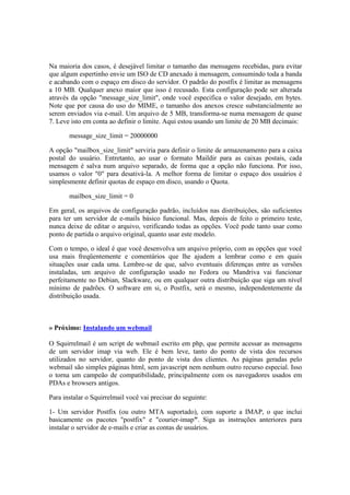 Na maioria dos casos, é desejável limitar o tamanho das mensagens recebidas, para evitar 
que algum espertinho envie um ISO de CD anexado à mensagem, consumindo toda a banda 
e acabando com o espaço em disco do servidor. O padrão do postfix é limitar as mensagens 
a 10 MB. Qualquer anexo maior que isso é recusado. Esta configuração pode ser alterada 
através da opção "message_size_limit", onde você especifica o valor desejado, em bytes. 
Note que por causa do uso do MIME, o tamanho dos anexos cresce substancialmente ao 
serem enviados via e-mail. Um arquivo de 5 MB, transforma-se numa mensagem de quase 
7. Leve isto em conta ao definir o limite. Aqui estou usando um limite de 20 MB decimais: 
message_size_limit = 20000000 
A opção "mailbox_size_limit" serviria para definir o limite de armazenamento para a caixa 
postal do usuário. Entretanto, ao usar o formato Maildir para as caixas postais, cada 
mensagem é salva num arquivo separado, de forma que a opção não funciona. Por isso, 
usamos o valor "0" para desativá-la. A melhor forma de limitar o espaço dos usuários é 
simplesmente definir quotas de espaço em disco, usando o Quota. 
mailbox_size_limit = 0 
Em geral, os arquivos de configuração padrão, incluídos nas distribuições, são suficientes 
para ter um servidor de e-mails básico funcional. Mas, depois de feito o primeiro teste, 
nunca deixe de editar o arquivo, verificando todas as opções. Você pode tanto usar como 
ponto de partida o arquivo original, quanto usar este modelo. 
Com o tempo, o ideal é que você desenvolva um arquivo próprio, com as opções que você 
usa mais freqüentemente e comentários que lhe ajudem a lembrar como e em quais 
situações usar cada uma. Lembre-se de que, salvo eventuais diferenças entre as versões 
instaladas, um arquivo de configuração usado no Fedora ou Mandriva vai funcionar 
perfeitamente no Debian, Slackware, ou em qualquer outra distribuição que siga um nível 
mínimo de padrões. O software em si, o Postfix, será o mesmo, independentemente da 
distribuição usada. 
» Próximo: Instalando um webmail 
O Squirrelmail é um script de webmail escrito em php, que permite acessar as mensagens 
de um servidor imap via web. Ele é bem leve, tanto do ponto de vista dos recursos 
utilizados no servidor, quanto do ponto de vista dos clientes. As páginas geradas pelo 
webmail são simples páginas html, sem javascript nem nenhum outro recurso especial. Isso 
o torna um campeão de compatibilidade, principalmente com os navegadores usados em 
PDAs e browsers antigos. 
Para instalar o Squirrelmail você vai precisar do seguinte: 
1- Um servidor Postfix (ou outro MTA suportado), com suporte a IMAP, o que inclui 
basicamente os pacotes "postfix" e "courier-imap". Siga as instruções anteriores para 
instalar o servidor de e-mails e criar as contas de usuários. 
 