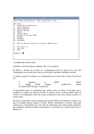 A configuração mínima inclui: 
a) Defina o nome da empresa, logotipo, URL, etc. na opção 1. 
b) Defina o domínio do servidor (ex: minhaempresa.com) na opção 2. Se você está 
configurando um servidor local, sem usar um domínio registrado, mantenha o default. 
c) Ainda na opção 2, verifique se as configurações de servidor estão corretas. Elas devem 
ser: 
3. Sendmail or SMTP : SMTP 
A. Update IMAP Settings : localhost:143 (other) 
B. Update SMTP Settings : localhost:25 
O Squirrelmail pode ser configurado para utilizar outros servidores. Você pode usar o 
Sendmail (ou Qmail) no lugar do Postfix ou utilizar outros servidores IMAP além do 
Courier. As configurações acima são as que se aplicam no nosso caso, usando o postfix e o 
courier-imap. 
d) Acesse a opção D no menu e indique qual servidor IMAP está utilizando. Lembre-se de 
que no exemplo estamos usando o Courier. Definir corretamente o servidor usado aqui 
permite que o Squirrelmail ative uma série de otimizações para cada servidor específico, 
que melhoram consideravelmente o desempenho. Ao terminar, use a opção S para salvar e 
Q para sair. 
 
