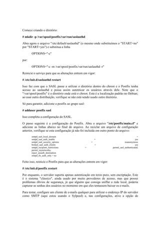 Comece criando o diretório: 
# mkdir -p /var/spool/postfix/var/run/saslauthd 
Abra agora o arquivo "/etc/default/saslauthd" (o mesmo onde substituímos o "START=no" 
por "START=yes") e substitua a linha 
OPTIONS="-c" 
por: 
OPTIONS="-c -m /var/spool/postfix/var/run/saslauthd -r" 
Reinicie o serviço para que as alterações entrem em vigor: 
# /etc/init.d/saslauthd restart 
Isso faz com que o SASL passe a utilizar o diretório dentro do chroot e o Postfix tenha 
acesso ao saslauthd e possa assim autenticar os usuários através dele. Note que o 
"/var/spool/postfix" é o diretório onde está o chroot. Esta é a localização padrão no Debian; 
ao usar outra distribuição, verifique se não está sendo usado outro diretório. 
Só para garantir, adicione o postfix ao grupo sasl: 
# adduser postfix sasl 
Isso completa a configuração do SASL. 
O passo seguinte é a configuração do Postfix. Abra o arquivo "/etc/postfix/main.cf" e 
adicione as linhas abaixo no final do arquivo. Ao reciclar um arquivo de configuração 
anterior, verifique se esta configuração já não foi incluída em outro ponto do arquivo: 
smtpd_sasl_local_domain = 
smtpd_sasl_auth_enable = yes 
smtpd_sasl_security_options = noanonymous 
broken_sasl_auth_clients = yes 
smtpd_recipient_restrictions = permit_sasl_authenticated, 
permit_mynetworks, 
reject_unauth_destination 
smtpd_tls_auth_only = no 
Feito isso, reinicie o Postfix para que as alterações entrem em vigor: 
# /etc/init.d/postfix restart 
Por enquanto, o servidor suporta apenas autenticação em texto puro, sem encriptação. Este 
é o sistema "clássico", ainda usado por muito provedores de acesso, mas que possui 
problemas óbvios de segurança, já que alguém que consiga sniffar a rede local, poderia 
capturar as senhas dos usuários no momento em que eles tentassem baixar os e-mails. 
Para testar, configure um cliente de e-mails qualquer para utilizar o endereço IP do servidor 
como SMTP (aqui estou usando o Sylpeed) e, nas configurações, ative a opção de 
 
