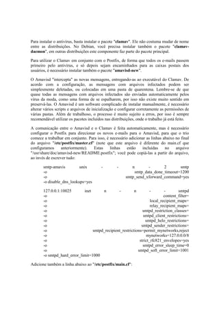 Para instalar o antivírus, basta instalar o pacote "clamav". Ele não costuma mudar de nome 
entre as distribuições. No Debian, você precisa instalar também o pacote "clamav-daemon", 
em outras distribuições este componente faz parte do pacote principal. 
Para utilizar o Clamav em conjunto com o Postfix, de forma que todos os e-mails passem 
primeiro pelo antivírus, e só depois sejam encaminhados para as caixas postais dos 
usuários, é necessário instalar também o pacote "amavisd-new". 
O Amavisd "intercepta" as novas mensagens, entregando-as ao executável do Clamav. De 
acordo com a configuração, as mensagens com arquivos infectados podem ser 
simplesmente deletadas, ou colocadas em uma pasta de quarentena. Lembre-se de que 
quase todas as mensagens com arquivos infectados são enviadas automaticamente pelos 
vírus da moda, como uma forma de se espalharem, por isso não existe muito sentido em 
preservá-las. O Amavisd é um software complicado de instalar manualmente, é necessário 
alterar vários scripts e arquivos de inicialização e configurar corretamente as permissões de 
várias pastas. Além de trabalhoso, o processo é muito sujeito a erros, por isso é sempre 
recomendável utilizar os pacotes incluídos nas distribuições, onde o trabalho já está feito. 
A comunicação entre o Amavisd e o Clamav é feita automaticamente, mas é necessário 
configurar o Postfix para direcionar os novos e-mails para o Amavisd, para que o trio 
comece a trabalhar em conjunto. Para isso, é necessário adicionar as linhas abaixo no final 
do arquivo "/etc/postfix/master.cf" (note que este arquivo é diferente do main.cf que 
configuramos anteriormente). Estas linhas estão incluídas no arquivo 
"/usr/share/doc/amavisd-new/README.postfix"; você pode copiá-las a partir do arquivo, 
ao invés de escrever tudo: 
smtp-amavis unix - - n - 2 smtp 
-o smtp_data_done_timeout=1200 
-o smtp_send_xforward_command=yes 
-o disable_dns_lookups=yes 
127.0.0.1:10025 inet n - n - - smtpd 
-o content_filter= 
-o local_recipient_maps= 
-o relay_recipient_maps= 
-o smtpd_restriction_classes= 
-o smtpd_client_restrictions= 
-o smtpd_helo_restrictions= 
-o smtpd_sender_restrictions= 
-o smtpd_recipient_restrictions=permit_mynetworks,reject 
-o mynetworks=127.0.0.0/8 
-o strict_rfc821_envelopes=yes 
-o smtpd_error_sleep_time=0 
-o smtpd_soft_error_limit=1001 
-o smtpd_hard_error_limit=1000 
Adicione também a linha abaixo ao "/etc/postfix/main.cf": 
 