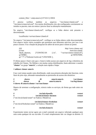 content_filter = smtp-amavis:[127.0.0.1]:10024 
É preciso verificar também os arquivos "/etc/clamav/clamd.conf" e 
"/etc/amavis/amavisd.conf". Em muitas distribuições eles são configurados corretamente ao 
instalar os pacotes, mas em outras é preciso fazer as alterações manualmente. 
No arquivo "/etc/clamav/clamd.conf", verifique se a linha abaixo está presente e 
descomentada: 
LocalSocket /var/run/clamav/clamd.ctl 
No arquivo "/etc/amavis/amavisd.conf", verifique se as linhas abaixo estão descomentadas. 
Este arquivo inclui vários exemplos que permitem usar diferentes antivírus, por isso é um 
pouco extenso. Use a função de pesquisar do editor de textos para ir direto ao ponto: 
### http://www.clamav.net/ 
['Clam Antivirus-clamd', 
&ask_daemon, ["CONTSCAN {}n", "/var/run/clamav/clamd.ctl"], 
qr/bOK$/, qr/bFOUND$/, 
qr/^.*?: (?!Infected Archive)(.*) FOUND$/ ], 
O último passo é fazer com que o Amavis tenha acesso aos arquivos de log e diretórios de 
trabalho do Clamav. No Debian e em muitas outras distribuições, basta adicionar o usuário 
"clamav" no grupo "amavis", a solução mais rápida e limpa: 
# adduser clamav amavis 
Caso você esteja usando outra distribuição, onde essa primeira alteração não funcione, resta 
fazer do jeito sujo, alterando manualmente as permissões de acesso dos diretórios: 
# chown -R amavis:amavis /var/clamav 
# chown -R amavis:amavis /var/log/clamav 
# chown -R amavis:clamav /var/run/clamav 
Depois de terminar a configuração, reinicie todos os serviços, de forma que tudo entre em 
vigor: 
# /etc/init.d/postfix restart 
# /etc/init.d/clamav-daemon restart 
("/etc/init.d/clamd restart" no Fedora e Mandriva) 
# /etc/init.d/clamav-freshclam restart 
("/etc/init.d/freshclam restart" no Fedora e Mandriva) 
# /etc/init.d/amavis restart 
Experimente tentar enviar agora um e-mail contendo um arquivo infectado qualquer para 
uma conta qualquer do seu servidor. O e-mail simplesmente não vai chegar ao destino. O 
 