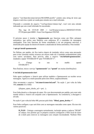 arquivo "/usr/share/doc/amavisd-new/README.postfix" contém uma string de texto que 
dispara o antivírus e pode ser usada para simular um e-mail infectado. 
Checando o conteúdo do arquivo "/var/log/clamav/clamav.log", você verá uma entrada 
indicando que um e-mail infectado foi encontrado: 
Thu Ago 26 19:55:49 2005 -> /var/lib/amavis/amavis-20050526T195549- 
07338/parts/part-00001: Eicar-Test-Signature FOUND 
O próximo passo é instalar o Spamassassin que funciona como um filtro antispam 
automático, que utiliza uma blacklist com endereços IP e conteúdos de mensagem 
catalogados. Esta lista funciona de forma semelhante à de um programa antivírus, é 
atualizada pela equipe de desenvolvimento e atualizada de forma automática. Para instalar: 
# apt-get install spamassassin 
No Debian, por padrão, ele fica inativo depois de instalado, talvez como uma precaução 
para evitar consumir muitos recursos em micros onde ele é instalado acidentalmente junto 
com outros servidores. Para ativá-lo, edite o arquivo "/etc/default/spamassassin", 
mudando a opção "ENABLED=0" para "ENABLED=1": 
# Change to one to enable spamd 
ENABLED=1 
Para finalizar, inicie o serviço "spamassassin" (ou "spamd" em muitas distribuições): 
# /etc/init.d/spamassassin start 
Falta agora configurar o Amavis para utilizar também o Spamassassin ao receber novas 
mensagens. Agora os e-mails passarão pelos dois filtros, seqüencialmente. 
Abra novamente o arquivo: "/etc/amavis/amavisd.conf". Na seção 1, por volta da linha 
160, comente (#) a linha: 
@bypass_spam_checks_acl = qw( . ); 
Essa linha desativa a checagem de spam. Ela vem descomentada por padrão, pois nem todo 
mundo utiliza o Amavis em conjunto com o Spamassassin. Ao comentá-la, a checagem é 
ativada. 
Na seção 4, por volta da linha 400, procure pela linha: "$final_spam_destiny =". 
Essa linha configura o que será feito com as mensagens marcadas como spam. Ela tem três 
valores possíveis: 
D_PASS – Entrega a mensagem normalmente, incluindo apenas a palavra "SPAM" 
no subject. Isso permite que os próprios usuários configurem o filtro local do leitor 
de e-mails para remover as mensagens caso estejam incomodando. Nenhum filtro 
 