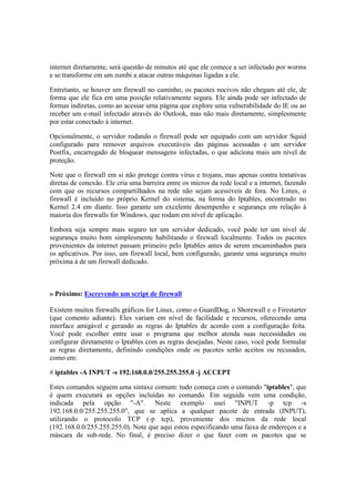 internet diretamente, será questão de minutos até que ele comece a ser infectado por worms 
e se transforme em um zumbi a atacar outras máquinas ligadas a ele. 
Entretanto, se houver um firewall no caminho, os pacotes nocivos não chegam até ele, de 
forma que ele fica em uma posição relativamente segura. Ele ainda pode ser infectado de 
formas indiretas, como ao acessar uma página que explore uma vulnerabilidade do IE ou ao 
receber um e-mail infectado através do Outlook, mas não mais diretamente, simplesmente 
por estar conectado à internet. 
Opcionalmente, o servidor rodando o firewall pode ser equipado com um servidor Squid 
configurado para remover arquivos executáveis das páginas acessadas e um servidor 
Postfix, encarregado de bloquear mensagens infectadas, o que adiciona mais um nível de 
proteção. 
Note que o firewall em si não protege contra vírus e trojans, mas apenas contra tentativas 
diretas de conexão. Ele cria uma barreira entre os micros da rede local e a internet, fazendo 
com que os recursos compartilhados na rede não sejam acessíveis de fora. No Linux, o 
firewall é incluído no próprio Kernel do sistema, na forma do Iptables, encontrado no 
Kernel 2.4 em diante. Isso garante um excelente desempenho e segurança em relação à 
maioria dos firewalls for Windows, que rodam em nível de aplicação. 
Embora seja sempre mais seguro ter um servidor dedicado, você pode ter um nível de 
segurança muito bom simplesmente habilitando o firewall localmente. Todos os pacotes 
provenientes da internet passam primeiro pelo Iptables antes de serem encaminhados para 
os aplicativos. Por isso, um firewall local, bem configurado, garante uma segurança muito 
próxima à de um firewall dedicado. 
» Próximo: Escrevendo um script de firewall 
Existem muitos firewalls gráficos for Linux, como o GuardDog, o Shorewall e o Firestarter 
(que comento adiante). Eles variam em nível de facilidade e recursos, oferecendo uma 
interface amigável e gerando as regras do Iptables de acordo com a configuração feita. 
Você pode escolher entre usar o programa que melhor atenda suas necessidades ou 
configurar diretamente o Iptables com as regras desejadas. Neste caso, você pode formular 
as regras diretamente, definindo condições onde os pacotes serão aceitos ou recusados, 
como em: 
# iptables -A INPUT -s 192.168.0.0/255.255.255.0 -j ACCEPT 
Estes comandos seguem uma sintaxe comum: tudo começa com o comando "iptables", que 
é quem executará as opções incluídas no comando. Em seguida vem uma condição, 
indicada pela opção "-A". Neste exemplo usei "INPUT -p tcp -s 
192.168.0.0/255.255.255.0", que se aplica a qualquer pacote de entrada (INPUT), 
utilizando o protocolo TCP (-p tcp), proveniente dos micros da rede local 
(192.168.0.0/255.255.255.0). Note que aqui estou especificando uma faixa de endereços e a 
máscara de sub-rede. No final, é preciso dizer o que fazer com os pacotes que se 
 