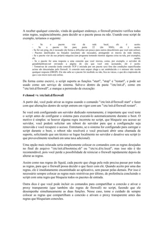 A receber qualquer conexão, vinda de qualquer endereço, o firewall primeiro verifica todas 
estas regras, seqüencialmente, para decidir se o pacote passa ou não. Usando esse script de 
exemplo, teríamos o seguinte: 
- Se o pacote vier da rede local, ele é aceito. 
- Se o pacote for para porta 22 (do SSH), ele é aceito. 
- Se for um ping, ele é recusado (de forma a dificultar um pouco para outros descobrirem que você está online). 
- Pacotes danificados ou forjados (unclean) são recusados, protegendo os micros da rede interna. 
- Se o pacote vier da sua própria máquina (um programa tentando mostrar alguma coisa na tela, por exemplo), 
ele é aceito. 
- Se o pacote for uma resposta a uma conexão que você iniciou, como, por exemplo, o servidor do 
guiadohardware.net enviando a página do site que você está acessando, ele é aceito. 
- Tentativas de conexão (toda conexão TCP é iniciada por um pacote syn) fora das condições especificadas 
acima são descartadas pelo firewall. A conexão nem sequer chega a ser estabelecida e o emissor não recebe 
qualquer resposta (DROP). Ele não sabe se o pacote foi recebido ou não, fica no vácuo, o que dá a impressão de 
que o seu micro nem está online. 
Da forma como escrevi, o script suporta as funções "start", "stop" e "restart", e pode ser 
usado como um serviço de sistema. Salve-o dentro da pasta "/etc/init.d", como em 
"/etc/init.d/firewall", e marque a permissão de execução: 
# chmod +x /etc/init.d/firewall 
A partir daí, você pode ativar as regras usando o comando "/etc/init.d/firewall start" e fazer 
com que alterações dentro do script entrem em vigor com um "/etc/init.d/firewall restart". 
Se você está configurando um servidor dedicado remotamente, é importante que você teste 
o script antes de configurar o sistema para executá-lo automaticamente durante o boot. O 
motivo é simples: se houver alguma regra incorreta no script, que bloqueie seu acesso ao 
servidor, você poderá solicitar um reboot do servidor para que a configuração seja 
removida e você recupere o acesso. Entretanto, se o sistema for configurado para carregar o 
script durante o boot, o reboot não resolverá e você precisará abrir uma chamada de 
suporte, solicitando que um técnico se logue localmente no servidor e desative seu script (o 
que provavelmente resultará em uma taxa adicional). 
Uma opção mais relaxada seria simplesmente colocar os comandos com as regras desejadas 
no final do arquivo "/etc/init.d/bootmisc.sh" ou "/etc/rc.d/rc.local", mas isso não é tão 
recomendável, pois você perde a possibilidade de reiniciar o firewall rapidamente depois de 
alterar as regras. 
Assim como nas regras do Squid, cada pacote que chega pela rede precisa passar por todas 
as regras, para que o firewall possa decidir o que fazer com ele. Quando aceito por uma das 
regras, ele é imediatamente encaminhado ao aplicativo, sem passar pelas demais. Por isso é 
necessário sempre colocar as regras mais restritivas por último, de preferência concluindo o 
script com uma regra que bloqueia todos os pacotes de entrada. 
Outra dica é que você pode incluir os comandos para compartilhar a conexão e ativar o 
proxy transparente (que também são regras de firewall) no script, fazendo que ele 
desempenhe simultaneamente as duas funções. Nesse caso, tome o cuidado de sempre 
colocar as regras que compartilham a conexão e ativam o proxy transparente antes das 
regras que bloqueiam conexões. 
 