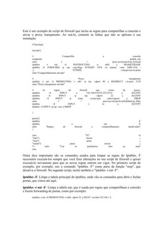 Este é um exemplo de script de firewall que inclui as regras para compartilhar a conexão e 
ativar o proxy transparente. Ao usá-lo, comente as linhas que não se aplicam à sua 
instalação: 
#!/bin/bash 
iniciar(){ 
# Compartilha a conexão 
modprobe iptable_nat 
echo 1 > /proc/sys/net/ipv4/ip_forward 
iptables -t nat -A POSTROUTING -o eth0 -j MASQUERADE 
iptables -A FORWARD -p tcp --tcp-flags SYN,RST SYN -m tcpmss --mss 1400:1536  
-j TCPMSS --clamp-mss-to-pmtu 
echo "Compartilhamento ativado" 
# Proxy transparente 
iptables -t nat -A PREROUTING -i eth1 -p tcp --dport 80 -j REDIRECT --to-port 3128 
echo "Proxy transparente ativado" 
# As regras de firewall que vimos há pouco: 
iptables -A INPUT -s 192.168.0.0/255.255.255.0 -j ACCEPT 
iptables -A INPUT -p tcp --dport 22 -j ACCEPT 
iptables -A INPUT -p icmp --icmp-type echo-request -j DROP 
echo 1 > /proc/sys/net/ipv4/conf/default/rp_filter 
iptables -A INPUT -i lo -j ACCEPT 
iptables -A INPUT -p tcp --syn -j DROP 
} 
parar(){ 
iptables -F 
iptables -t nat -F 
echo "Regras de firewall e compartilhamento desativados" 
} 
case "$1" in 
"start") iniciar ;; 
"stop") parar ;; 
"restart") parar; iniciar ;; 
*) echo "Use os parâmetros start ou stop" 
esac 
Outra dica importante são os comandos usados para limpar as regras do Iptables. É 
necessário executá-los sempre que você fizer alterações no seu script de firewall e quiser 
executá-lo novamente para que as novas regras entrem em vigor. No primeiro script de 
exemplo, por exemplo, uso o comando "iptables -F" como parte da função "stop", que 
desativa o firewall. No segundo script, incluí também o "iptables -t nat -F". 
iptables -F: Limpa a tabela principal do iptables, onde vão os comandos para abrir e fechar 
portas, que vimos até aqui. 
iptables -t nat -F: Limpa a tabela nat, que é usada por regras que compartilham a conexão 
e fazem forwarding de portas, como por exemplo: 
iptables -t nat -A PREROUTING -i eth0 --dport 22 -j DNAT --to-dest 192.168.1.2 
 