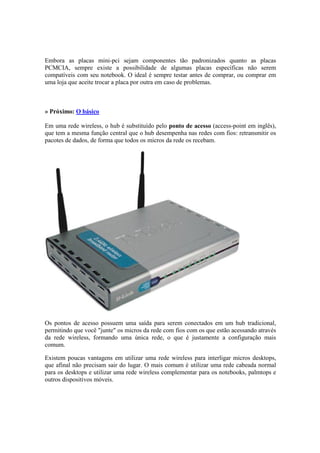 Embora as placas mini-pci sejam componentes tão padronizados quanto as placas 
PCMCIA, sempre existe a possibilidade de algumas placas específicas não serem 
compatíveis com seu notebook. O ideal é sempre testar antes de comprar, ou comprar em 
uma loja que aceite trocar a placa por outra em caso de problemas. 
» Próximo: O básico 
Em uma rede wireless, o hub é substituído pelo ponto de acesso (access-point em inglês), 
que tem a mesma função central que o hub desempenha nas redes com fios: retransmitir os 
pacotes de dados, de forma que todos os micros da rede os recebam. 
Os pontos de acesso possuem uma saída para serem conectados em um hub tradicional, 
permitindo que você "junte" os micros da rede com fios com os que estão acessando através 
da rede wireless, formando uma única rede, o que é justamente a configuração mais 
comum. 
Existem poucas vantagens em utilizar uma rede wireless para interligar micros desktops, 
que afinal não precisam sair do lugar. O mais comum é utilizar uma rede cabeada normal 
para os desktops e utilizar uma rede wireless complementar para os notebooks, palmtops e 
outros dispositivos móveis. 
 