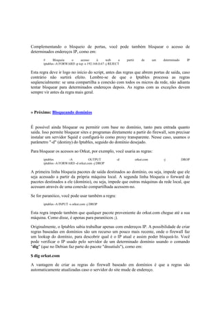 Complementando o bloqueio de portas, você pode também bloquear o acesso de 
determinados endereços IP, como em: 
# Bloqueia o acesso à web a partir de um determinado IP 
iptables -A FORWARD -p tcp -s 192.168.0.67 -j REJECT 
Esta regra deve ir logo no início do script, antes das regras que abrem portas de saída, caso 
contrário não surtirá efeito. Lembre-se de que o Iptables processa as regras 
seqüencialmente: se uma compartilha a conexão com todos os micros da rede, não adianta 
tentar bloquear para determinados endereços depois. As regras com as exceções devem 
sempre vir antes da regra mais geral. 
» Próximo: Bloqueando domínios 
É possível ainda bloquear ou permitir com base no domínio, tanto para entrada quanto 
saída. Isso permite bloquear sites e programas diretamente a partir do firewall, sem precisar 
instalar um servidor Squid e configurá-lo como proxy transparente. Nesse caso, usamos o 
parâmetro "-d" (destiny) do Iptables, seguido do domínio desejado. 
Para bloquear os acessos ao Orkut, por exemplo, você usaria as regras: 
iptables -A OUTPUT -d orkut.com -j DROP 
iptables -A FORWARD -d orkut.com -j DROP 
A primeira linha bloqueia pacotes de saída destinados ao domínio, ou seja, impede que ele 
seja acessado a partir da própria máquina local. A segunda linha bloqueia o forward de 
pacotes destinados a ele (domínio), ou seja, impede que outras máquinas da rede local, que 
acessam através de uma conexão compartilhada acessem-no. 
Se for paranóico, você pode usar também a regra: 
iptables -A INPUT -s orkut.com -j DROP 
Esta regra impede também que qualquer pacote proveniente do orkut.com chegue até a sua 
máquina. Como disse, é apenas para paranóicos ;). 
Originalmente, o Iptables sabia trabalhar apenas com endereços IP. A possibilidade de criar 
regras baseadas em domínios são um recurso um pouco mais recente, onde o firewall faz 
um lookup do domínio, para descobrir qual é o IP atual e assim poder bloqueá-lo. Você 
pode verificar o IP usado pelo servidor de um determinado domínio usando o comando 
"dig" (que no Debian faz parte do pacote "dnsutiuls"), como em: 
$ dig orkut.com 
A vantagem de criar as regras do firewall baseado em domínios é que a regras são 
automaticamente atualizadas caso o servidor do site mude de endereço. 
 