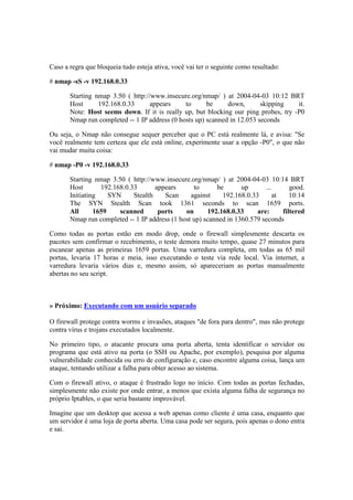 Caso a regra que bloqueia tudo esteja ativa, você vai ter o seguinte como resultado: 
# nmap -sS -v 192.168.0.33 
Starting nmap 3.50 ( http://www.insecure.org/nmap/ ) at 2004-04-03 10:12 BRT 
Host 192.168.0.33 appears to be down, skipping it. 
Note: Host seems down. If it is really up, but blocking our ping probes, try -P0 
Nmap run completed -- 1 IP address (0 hosts up) scanned in 12.053 seconds 
Ou seja, o Nmap não consegue sequer perceber que o PC está realmente lá, e avisa: "Se 
você realmente tem certeza que ele está online, experimente usar a opção -P0", o que não 
vai mudar muita coisa: 
# nmap -P0 -v 192.168.0.33 
Starting nmap 3.50 ( http://www.insecure.org/nmap/ ) at 2004-04-03 10:14 BRT 
Host 192.168.0.33 appears to be up ... good. 
Initiating SYN Stealth Scan against 192.168.0.33 at 10:14 
The SYN Stealth Scan took 1361 seconds to scan 1659 ports. 
All 1659 scanned ports on 192.168.0.33 are: filtered 
Nmap run completed -- 1 IP address (1 host up) scanned in 1360.579 seconds 
Como todas as portas estão em modo drop, onde o firewall simplesmente descarta os 
pacotes sem confirmar o recebimento, o teste demora muito tempo, quase 27 minutos para 
escanear apenas as primeiras 1659 portas. Uma varredura completa, em todas as 65 mil 
portas, levaria 17 horas e meia, isso executando o teste via rede local. Via internet, a 
varredura levaria vários dias e, mesmo assim, só apareceriam as portas manualmente 
abertas no seu script. 
» Próximo: Executando com um usuário separado 
O firewall protege contra worms e invasões, ataques "de fora para dentro", mas não protege 
contra vírus e trojans executados localmente. 
No primeiro tipo, o atacante procura uma porta aberta, tenta identificar o servidor ou 
programa que está ativo na porta (o SSH ou Apache, por exemplo), pesquisa por alguma 
vulnerabilidade conhecida ou erro de configuração e, caso encontre alguma coisa, lança um 
ataque, tentando utilizar a falha para obter acesso ao sistema. 
Com o firewall ativo, o ataque é frustrado logo no início. Com todas as portas fechadas, 
simplesmente não existe por onde entrar, a menos que exista alguma falha de segurança no 
próprio Iptables, o que seria bastante improvável. 
Imagine que um desktop que acessa a web apenas como cliente é uma casa, enquanto que 
um servidor é uma loja de porta aberta. Uma casa pode ser segura, pois apenas o dono entra 
e sai. 
 