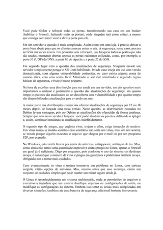 Você pode fechar e reforçar todas as portas, transformando sua casa em um bunker 
(habilitar o firewall, fechando todas as portas), onde ninguém terá como entrar, a menos 
que consiga convencer você a abrir a porta para ele. 
Em um servidor a questão é mais complicada. Assim como em uma loja, é preciso deixar a 
porta bem aberta para que os clientes possam entrar e sair. A segurança, nesse caso, precisa 
ser feita em vários níveis. Em primeiro vem o firewall, que bloqueia todas as portas que não 
são usadas, mantendo abertas apenas as portas realmente utilizadas, como, por exemplo, a 
porta 53 (UDP) do DNS, a porta 80 do Apache e a porta 22 do SSH. 
Em segundo lugar vem a questão das atualizações de segurança. Ninguém invade um 
servidor simplesmente porque o SSH está habilitado. Invade caso esteja em uso uma versão 
desatualizada, com alguma vulnerabilidade conhecida, ou caso exista alguma conta de 
usuário ativa, com uma senha fácil. Mantendo o servidor atualizado e seguindo regras 
básicas de segurança, o risco é muito pequeno. 
Na hora de escolher uma distribuição para ser usada em um servidor, um dos quesitos mais 
importantes a analisar é justamente a questão das atualizações de segurança: em quanto 
tempo os pacotes são atualizados ao ser descoberta uma vulnerabilidade e por quanto tempo 
são disponibilizadas atualizações para a versão em uso. 
A maior parte das distribuições comerciais oferece atualizações de segurança por 12 ou 18 
meses depois de lançada uma nova versão. Neste quesito, as distribuições baseadas no 
Debian levam vantagem, pois no Debian as atualizações são oferecidas de forma contínua. 
Sempre que uma nova versão é lançada, você pode atualizar os pacotes utilizando o apt-get 
e, assim, continuar instalando as atualizações indefinidamente. 
O segundo tipo de ataque, que engloba vírus, trojans e afins, exige interação do usuário. 
Um vírus nunca se instala sozinho (caso contrário não seria um vírus, mas sim um worm), 
se instala porque alguém executou o arquivo que chegou por e-mail ou por um programa 
P2P, por exemplo. 
No Windows, esta tarefa ficaria por conta do antivírus, antispyware, antitrojan & cia. Mas, 
como ainda não temos uma quantidade expressiva destas pragas no Linux, apenas o firewall 
em geral já é suficiente. Digo por enquanto, pois conforme o uso do sistema em desktops 
cresça, é natural que o número de vírus e pragas em geral para a plataforma também cresça, 
obrigando-nos a tomar mais cuidados. 
Caso eventualmente os vírus e trojans tornem-se um problema no Linux, com certeza 
surgirão várias opções de antivírus. Mas, mesmo antes que isso aconteça, existe um 
conjunto de cuidados simples que pode manter seu micro seguro desde já. 
O Linux é reconhecidamente um sistema multiusuário, onde as permissões de arquivos e 
executáveis impedem que um usuário danifique arquivos ou configurações de outro, ou 
modifique as configurações do sistema. Embora isso torne as coisas mais complicadas em 
diversas situações, também cria uma barreira de segurança adicional bastante interessante. 
 