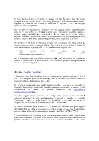 Ao invés de rodar todos os programas e executar todo tipo de arquivo com seu usuário 
principal, crie um segundo login (ou até mais de um) e o utilize para executar arquivos 
suspeitos ou programas que possam ter problemas de segurança, como, por exemplo, 
clientes de IRC e navegadores. 
Para isso, abra um terminal e use o comando "su" para logar-se usando o segundo usuário, 
como em "su joao". Depois de fornecer a senha, todos os programas executados dentro do 
terminal serão executados pelo outro usuário. Se por acaso você executar qualquer 
programa malicioso, apenas ele é afetado, sem comprometer seus arquivos pessoais, muito 
menos os arquivos do sistema. Em caso de problemas, basta deletá-lo e criar outro. 
Em distribuições baseadas no Debian, o sistema vem configurado para não permitir que 
outros usuários executem programas gráficos dentro de uma sessão gráfica já aberta. Ao 
tentar rodar qualquer programa gráfico, você recebe uma mensagem como: 
Xlib: connection to ":0.0" refused by server 
Xlib: No protocol specified 
konqueror: cannot connect to X server :0.0 
Isso é solucionado por um utilitário chamado "sux", que substitui o su, transferindo 
também as credenciais do X. Basta instalar o "sux" usando o apt-get e usá-lo para trocar o 
usuário, como em: "sux joao". 
» Próximo: Usando o Firestarter 
O Firestarter é um firewall gráfico, que é ao mesmo tempo bastante poderoso e fácil de 
usar. Ele é adequado para uso em desktops, onde é necessária uma forma simples de 
monitorar tentativas de conexão e abrir portas. 
Ele tornou-se rapidamente uma opção bastante popular e passou a ser incluído nas 
principais distribuições. Você pode instalá-lo usando o gerenciador de pacotes (opção 
recomendada) ou baixar os pacotes disponíveis no http://www.fs-security. 
com/download.php. 
Uma última opção é baixar o pacote com o código-fonte e compilá-lo manualmente. A 
instalação neste caso é feita descompactando o arquivo e rodando os comandos 
"./configure", "make" e "make install". A dificuldade é que você precisa ter os 
compiladores e a biblioteca de desenvolvimento do GTK instalados. 
Ao abrir o Firestarter pela primeira vez, é aberto um assistente que pede algumas 
informações básicas sobre a configuração da rede e oferece opções para compartilhar a 
conexão e ativar o firewall sob demanda, ao conectar via modem ou ADSL PPPoE. 
O compartilhamento de conexão cria um compartilhamento simples, via NAT, equivalente 
a usar os três comandos que vimos anteriormente. A única limitação é que o Firestarter não 
permite compartilhar usando uma única placa de rede (usando uma interface virtual, como 
 
