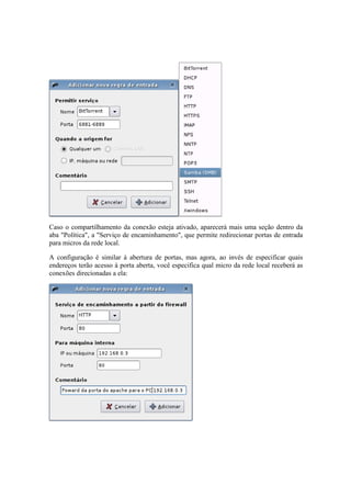 Caso o compartilhamento da conexão esteja ativado, aparecerá mais uma seção dentro da 
aba "Política", a "Serviço de encaminhamento", que permite redirecionar portas de entrada 
para micros da rede local. 
A configuração é similar à abertura de portas, mas agora, ao invés de especificar quais 
endereços terão acesso à porta aberta, você especifica qual micro da rede local receberá as 
conexões direcionadas a ela: 
 