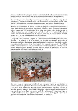 em cada um. Isso é útil tanto para facilitar a administração da rede, quanto para aproveitar 
máquinas antigas, lentas demais para rodar programas como o Firefox e o OpenOffice. 
Dar manutenção e instalar qualquer sistema operacional em uma máquina antiga é mais 
complicado e demorado que numa atual. Em muitos casos, essas máquinas acabam sendo 
doadas a escolas e outras instituições, mas mesmo assim nem sempre são aproveitadas. 
Ao invés de ter o trabalho de instalar o sistema e configurar cada micro individualmente e 
ainda assim ter que conviver com um sistema limitado e lento, é possível transformar 
micros a partir de 486 em terminais leves, onde um servidor mais rápido executa os 
aplicativos e envia apenas a imagem a ser mostrada na tela para os terminais. Isso é feito 
usando uma combinação de servidor de arquivos e servidor de acesso remoto, instalada 
através do LTSP, que veremos em detalhes no capítulo 9. 
Qualquer PC atual, como um Sempron ou Celeron com 1 GB de RAM, pode servir como 
servidor LTSP para de 10 a 20 terminais. Um servidor mais robusto pode servir 40 
terminais ou até mais, dependendo dos aplicativos usados. Neste caso, os aplicativos rodam 
com o desempenho máximo do servidor, fazendo com que cada estação rode o OpenOffice, 
Firefox e outros aplicativos com praticamente o mesmo desempenho que teriam se fossem 
usadas máquinas novas. Compre teclados novos e troque os gabinetes e os usuários 
realmente terão dificuldade em descobrir o truque ;). 
Em casos onde as licenças de uso não são um problema, é possível usar também os 
terminais para rodar aplicativos Windows, usando o rdesktop. Neste caso, além do servidor 
LTSP, você inclui um servidor Windows, com o terminal services habilitado. O acesso ao 
servidor Windows pode ser simplificado criando um ícone no desktop, assim os usuários 
precisam de um único clique para abrir a janela do rdesktop, onde podem fazer login no 
servidor Windows e rodar os aplicativos disponíveis nele. O rdesktop pode ser usado em 
qualquer máquina Linux, como veremos em detalhes no capítulo 8. 
 